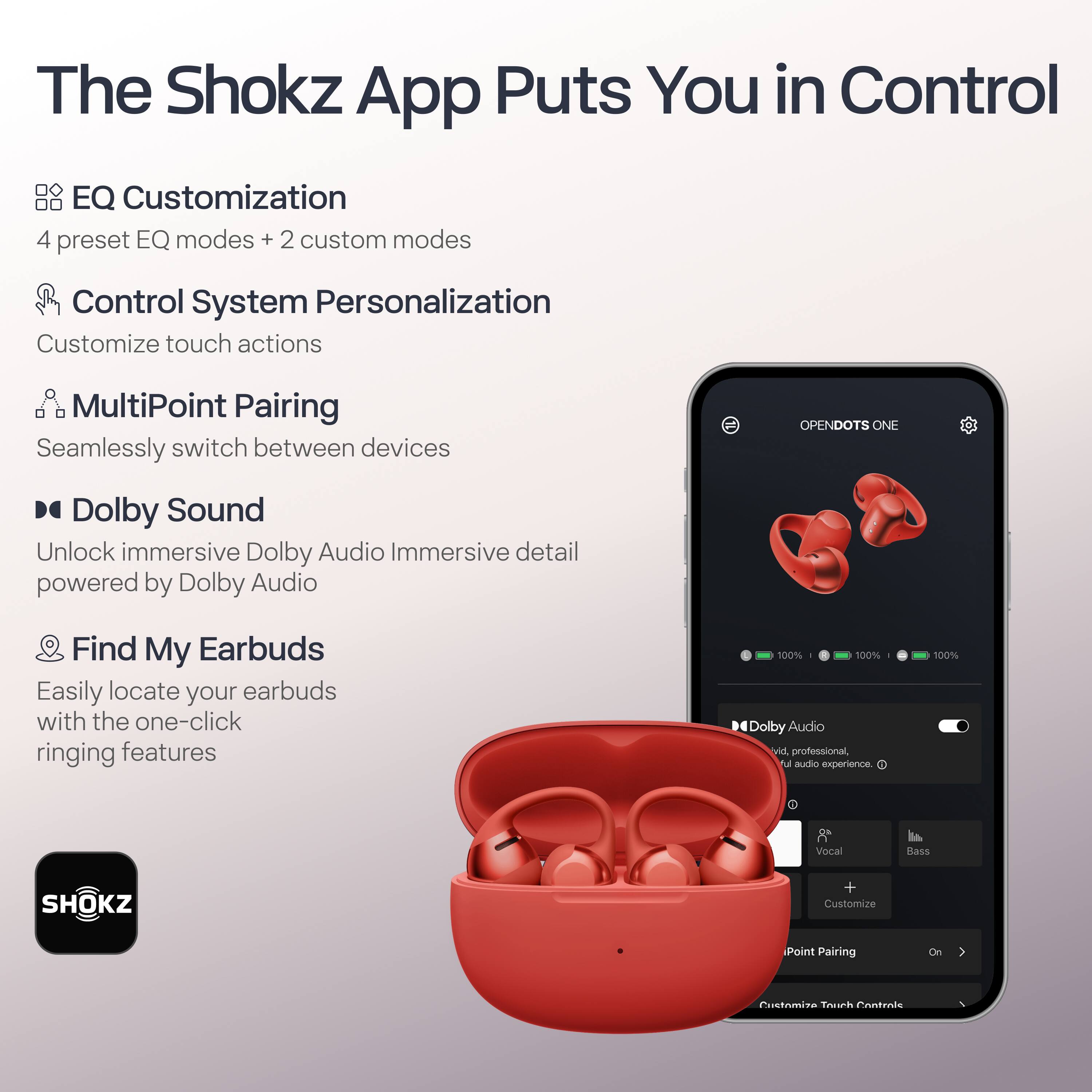 The Shokz App Puts You in Control

- **EQ Customization**
  - 4 preset EQ modes + 2 custom modes

- **Control System Personalization**
  - Customize touch actions

- **MultiPoint Pairing**
  - Seamlessly switch between devices

- **Dolby Sound**
  - Unlock immersive Dolby Audio
  - Immersive detail powered by Dolby Audio

- **Find My Earbuds**
  - Easily locate your earbuds with the one-click ringing features

100% Dolby Audio
vivid, professional audio experience

100% Vocal Bass

SHOKZ

Customize Point Pairing
On

Customize Touch Controls