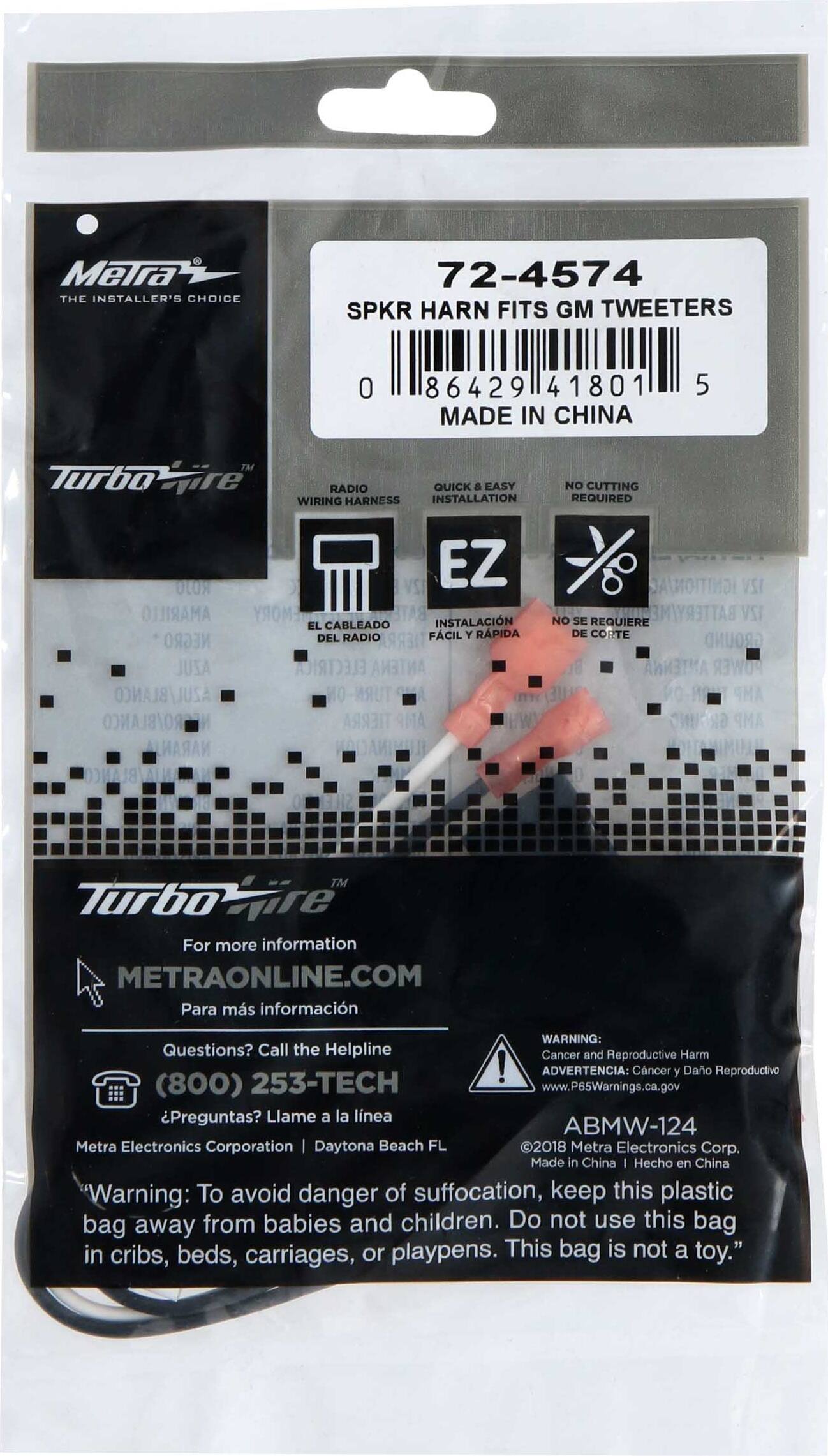 MeTra THE INSTALLER'S CHOICE

72-4574 SPKR HARN FITS GM TWEETERS
0 86429 41801 MADE IN CHINA
5

Turbo
RADIO QUICK & EASY WIRING HARNESS INSTALLATION
NO CUTTING REQUIRED

ROJO AMARILLO NEGRO JUSA
EL CABLEADO DEL RADIO
EZ INSTALACIÓN FÁCIL Y RÁPIDA
IGNITION/AC 12V NO SE REQUIERE DE CORTE GROUND ANTENNA
TIERRA

TM Turbo For more information METRAONLINE.COM Para más información

WARNING: Questions? Call the Helpline Cancer and Reproductive Harm 253-TECH ! ADVERTENCIA: Cáncer y Daño Reproductivo (800) www.P65Warnings.ca.gov Preguntas? Llame a la línea ABMW-124

Metra Electronics Corporation Daytona Beach FL 2018 Metra Electronics Corp. Made in China - Hecho en China

Warning: To avoid danger of suffocation, keep this plastic bag away from babies and children. Do not use this