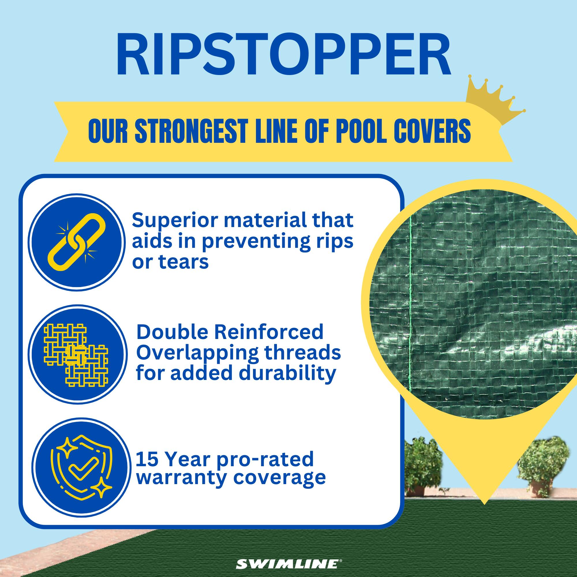 RIPSTOPPER  
OUR STRONGEST LINE OF POOL COVERS  

Superior material that aids in preventing rips or tears  
Double Reinforced Overlapping threads for added durability  
15 Year pro-rated warranty coverage  

SWIMLINE