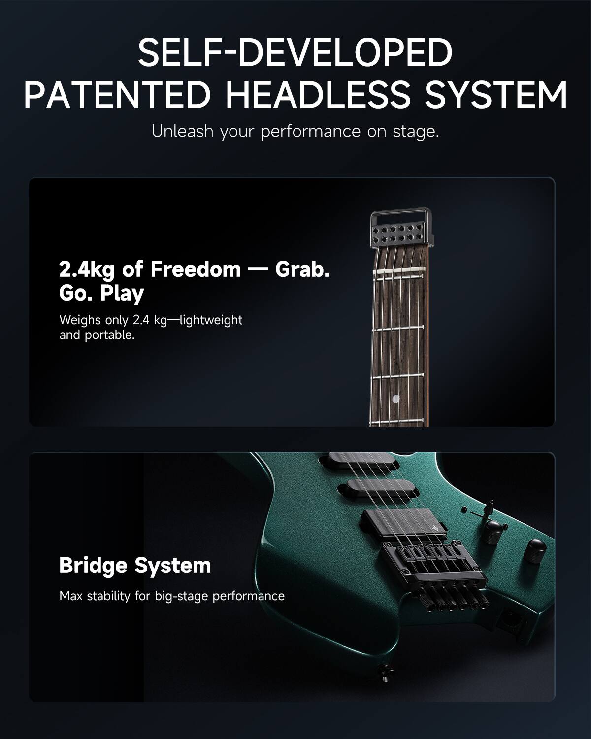 SELF-DEVELOPED PATENTED HEADLESS SYSTEM  
Unleash your performance on stage.

2.4kg of Freedom — Grab. Go. Play  
Weighs only 2.4 kg—lightweight and portable.

Bridge System  
Max stability for big-stage performance