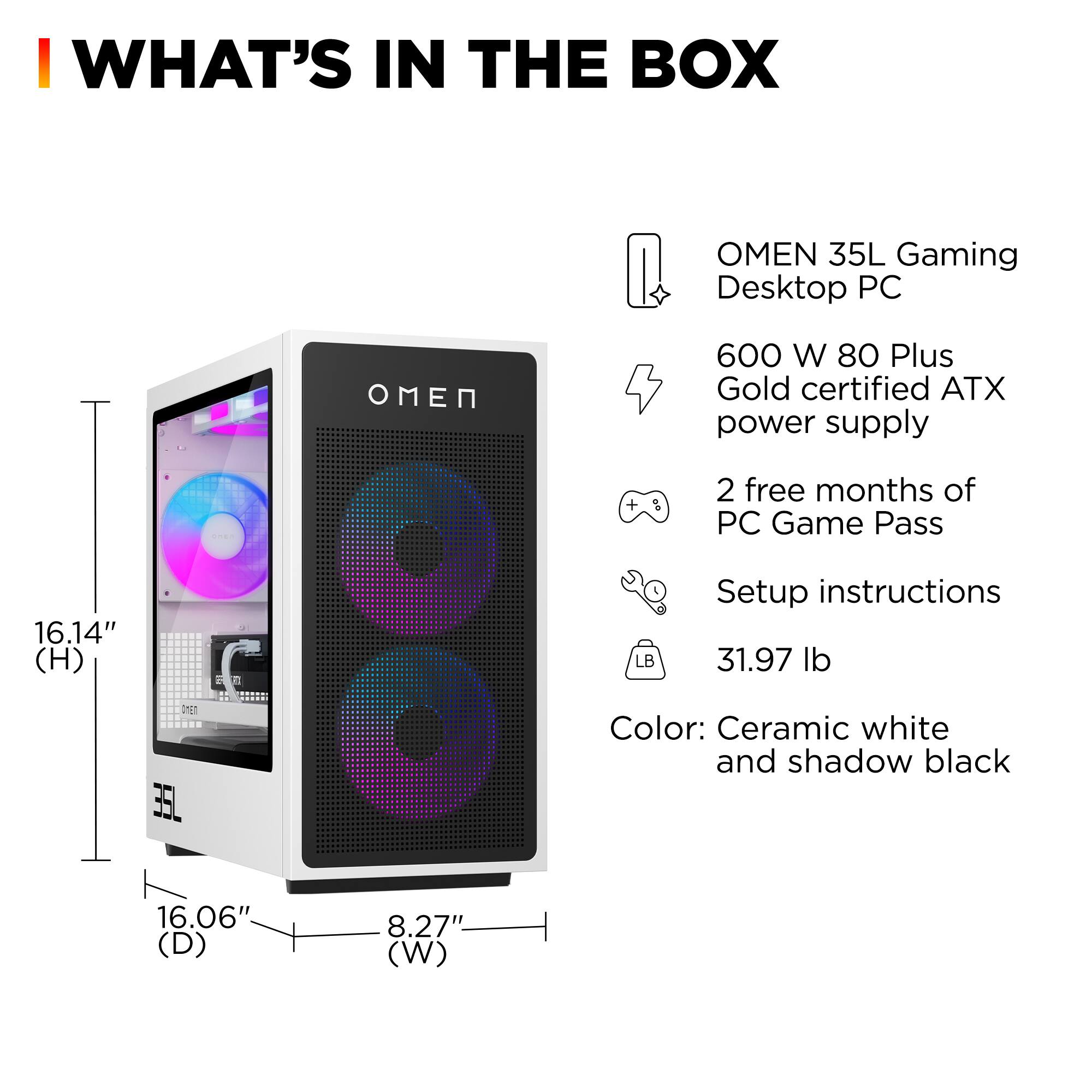 I WHAT'S IN THE BOX

- OMEN 35L Gaming Desktop PC
- 600 W 80 Plus Gold certified ATX power supply
- 2 free months of PC Game Pass
- Setup instructions
- 31.97 lb
- Color: Ceramic white and shadow black

Dimensions:
- Height (H): 16.14"
- Depth (D): 16.06"
- Width (W): 8.27"