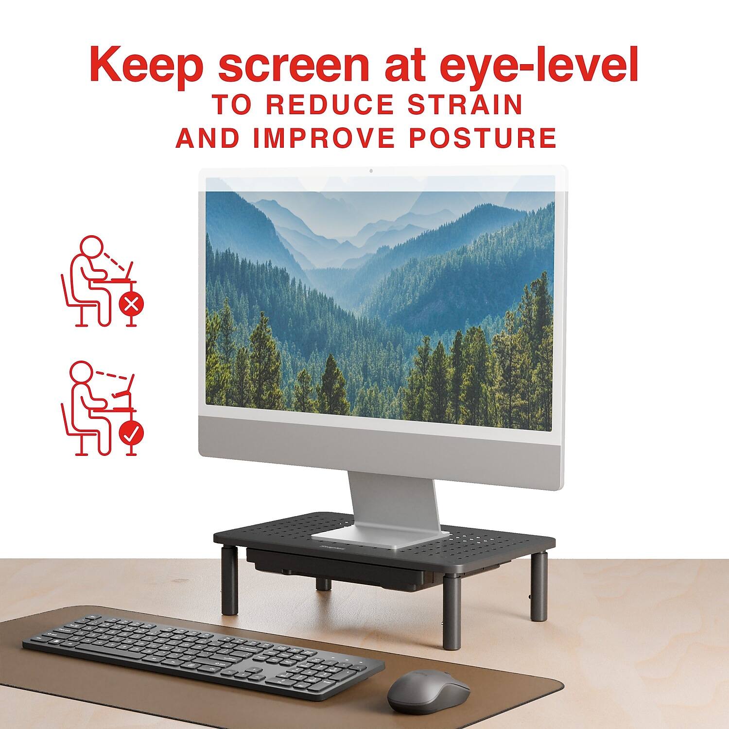 Keep screen at eye-level  
TO REDUCE STRAIN AND IMPROVE POSTURE