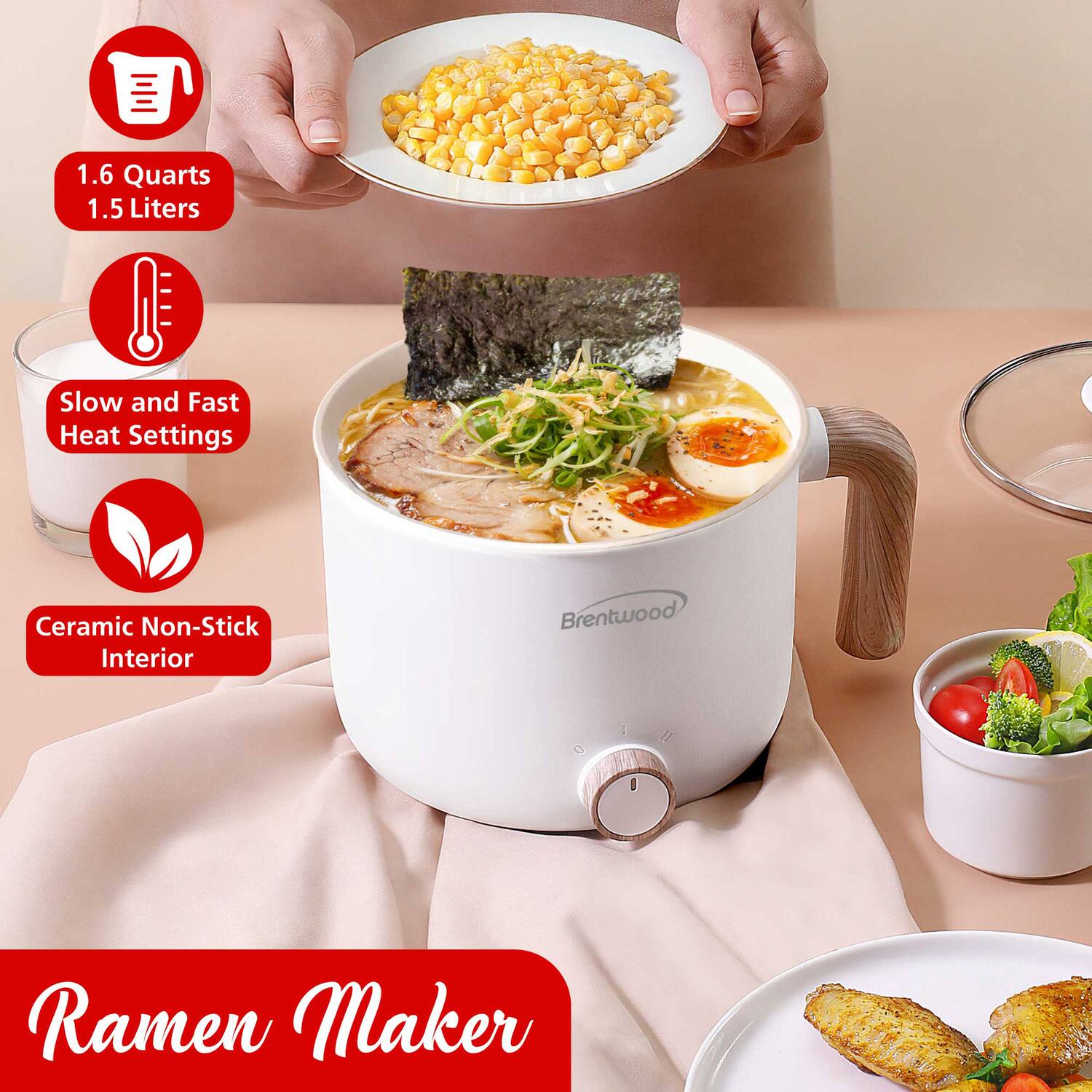 1.6 Quarts  
1.5 Liters  

Slow and Fast Heat Settings  

Ceramic Non-Stick Interior  

Ramen Maker  

Brentwood