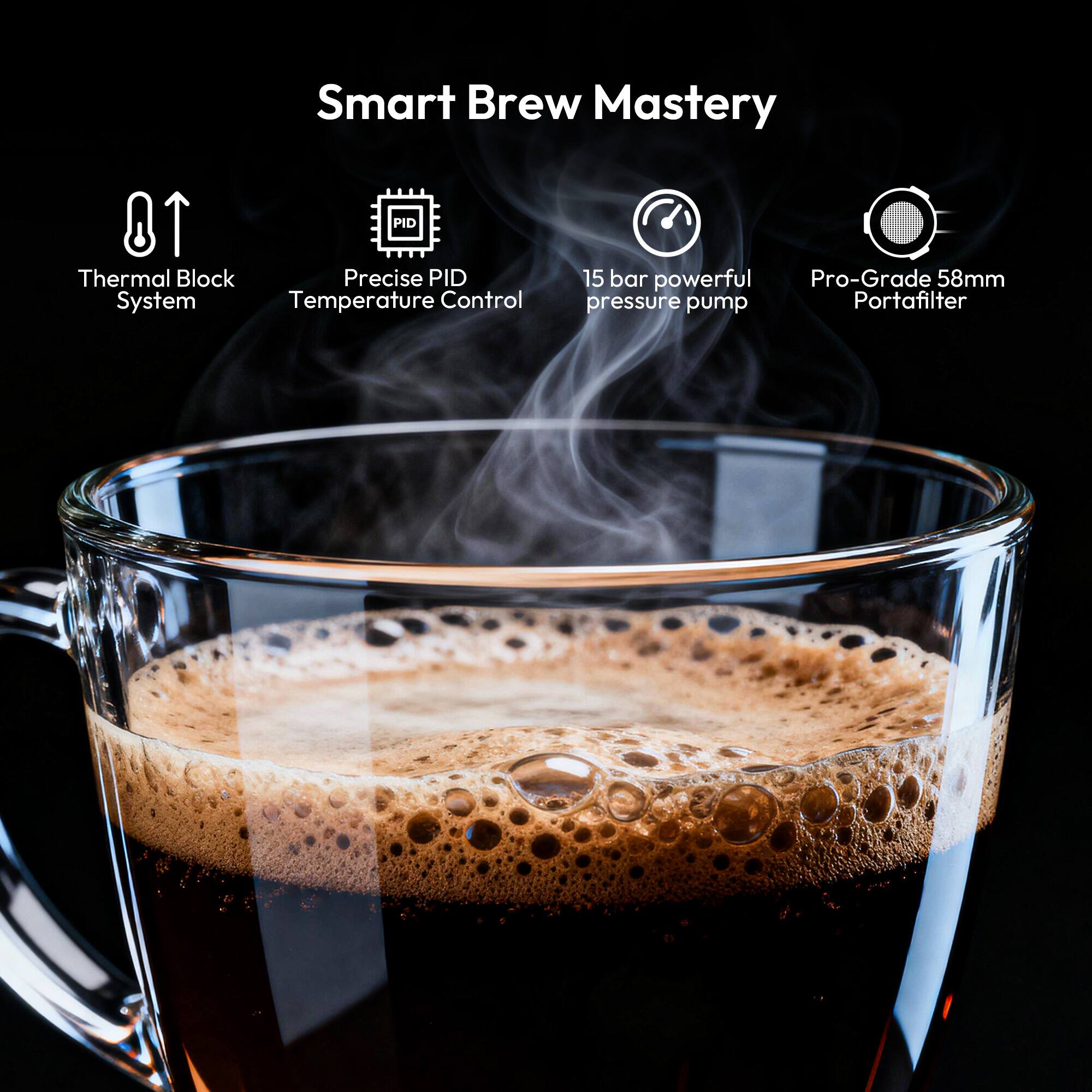 Smart Brew Mastery

- Thermal Block System
- Precise PID Temperature Control
- 15 bar powerful pressure pump
- Pro-Grade 58mm Portafilter