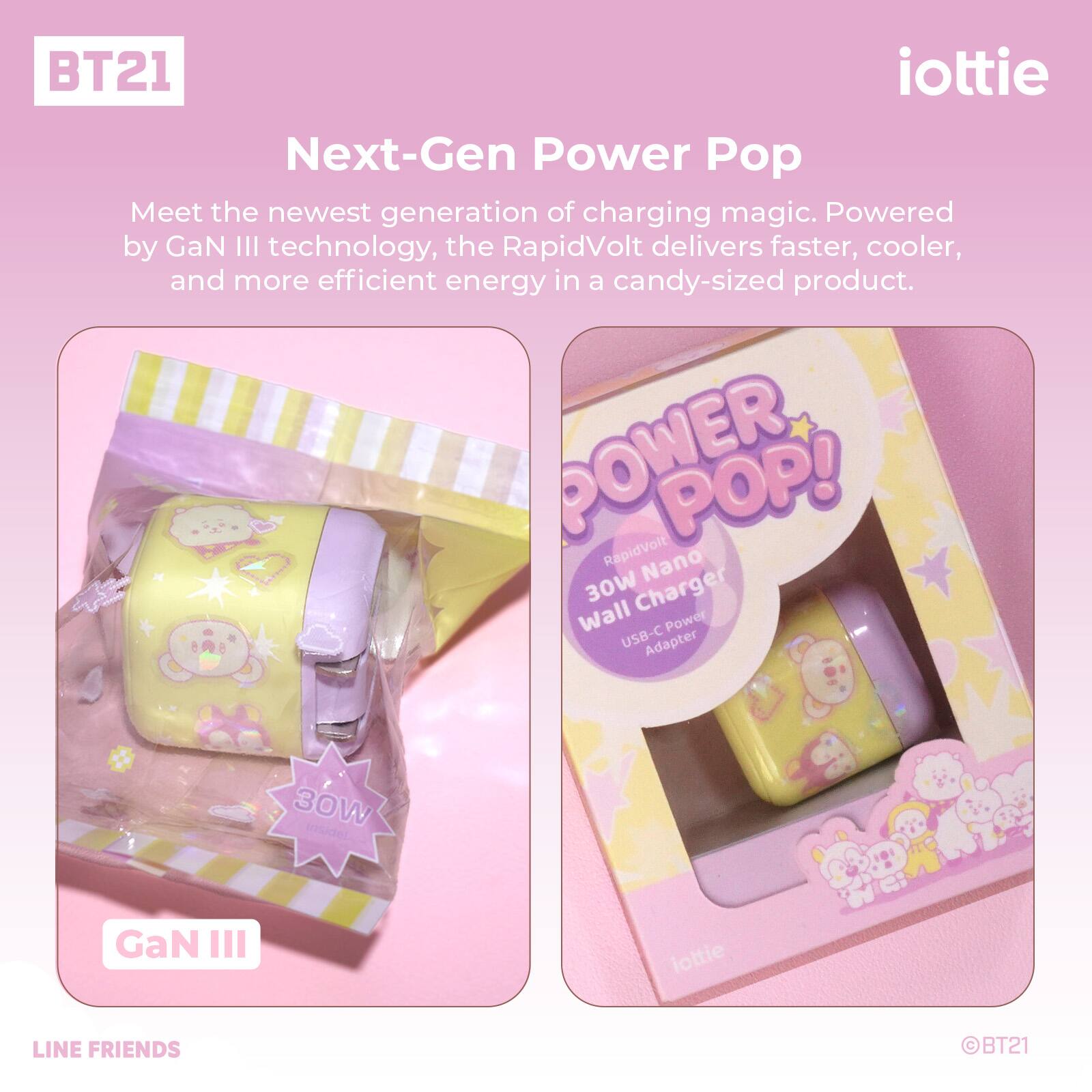BT21 iottie Next-Gen Power Pop

Meet the newest generation of charging magic. Powered by GaN III technology, the RapidVolt delivers faster, cooler, and more efficient energy in a candy-sized product.

POWER POP! RapidVolt Nano 30W Charger Wall Power USB-C Adapter 30W MNdE GaN III

iottie

LINE FRIENDS