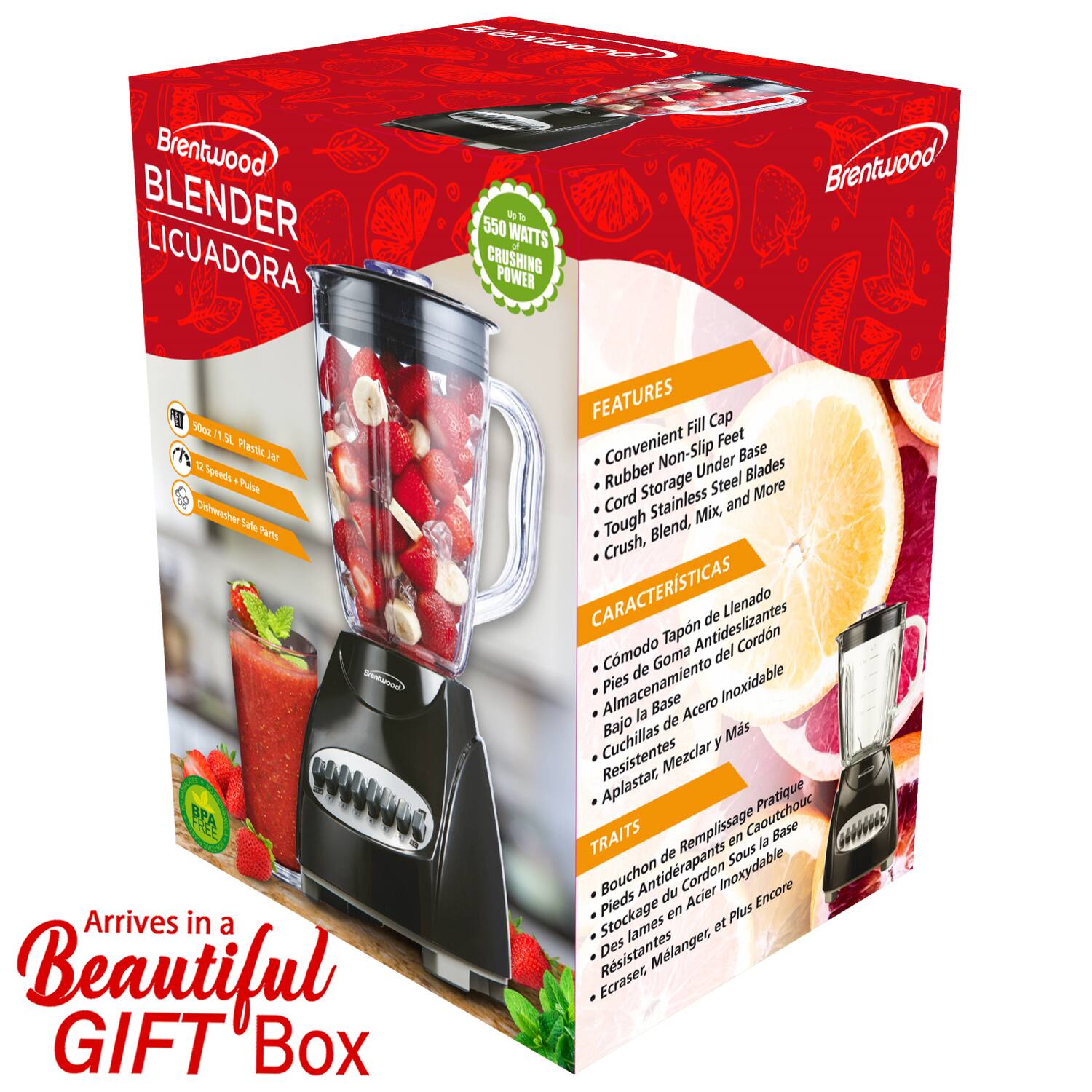 Brentwood BLENDER LICUADORA

Up to 550 WATTS CRUSHING POWER

- 50oz / 1.5L Plastic Jar
- 12 Speeds + Pulse
- Dishwasher Safe Parts
- BPA Free

Arrives in a Beautiful GIFT Box

FEATURES
- Convenient Fill Cap
- Rubber Non-Slip Feet
- Cord Storage Under Base
- Tough Stainless Steel Blades
- Crush, Blend, Mix, and More

CARACTERÍSTICAS
- Comodo Tapón de Llenado
- Pies de Goma Antideslizantes
- Almacenamiento del Cordon
- Base de Acero Inoxidable
- Cuchillas Resistentes
- Aplastar, Mezclar, y Más

TRAITS
- Bouchoon de Remplissage Pratique
- Pieds Antideslizants du Cordon
- Stockage en Cordon Sous la Base
- Acier Inoxydable
- Lames Plus Encore
- Écraser, Mélanger et Plus