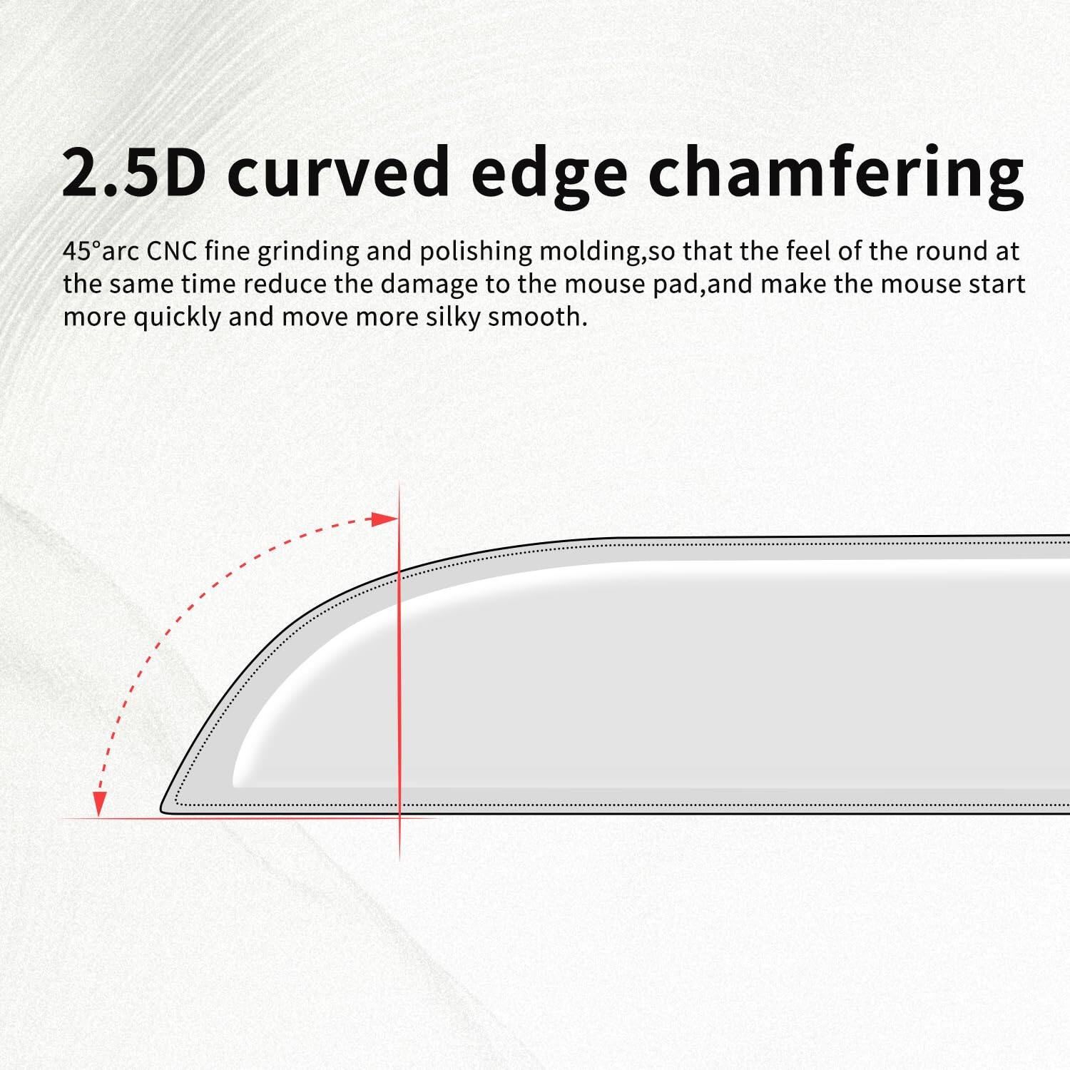 2.5D curved edge chamfering

45° arc CNC fine grinding and polishing molding, so that the feel of the round at the same time reduce the damage to the mouse pad, and make the mouse start more quickly and move more silky smooth.