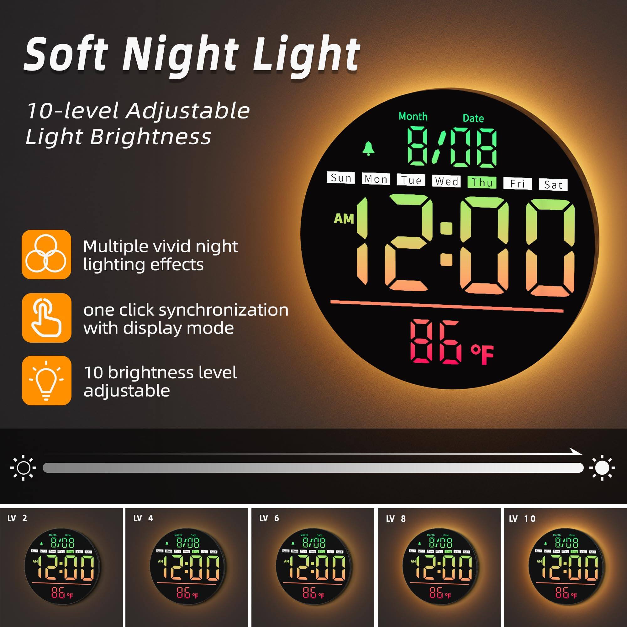 Soft Night Light

10-level Adjustable Light Brightness

- Multiple vivid night lighting effects
- One click synchronization with display mode
- 10 brightness level adjustable

8/08 Sun Mon Tue Wed Thu Fri Sat AM 12:00 86°F

LV 2 LV 4 LV 6 LV 8 LV 10

8/08 12:00 86°F

8/08 12:00 86°F

8/08 12:00 86°F

8/08 12:00 86°F

8/08 12:00 86°F