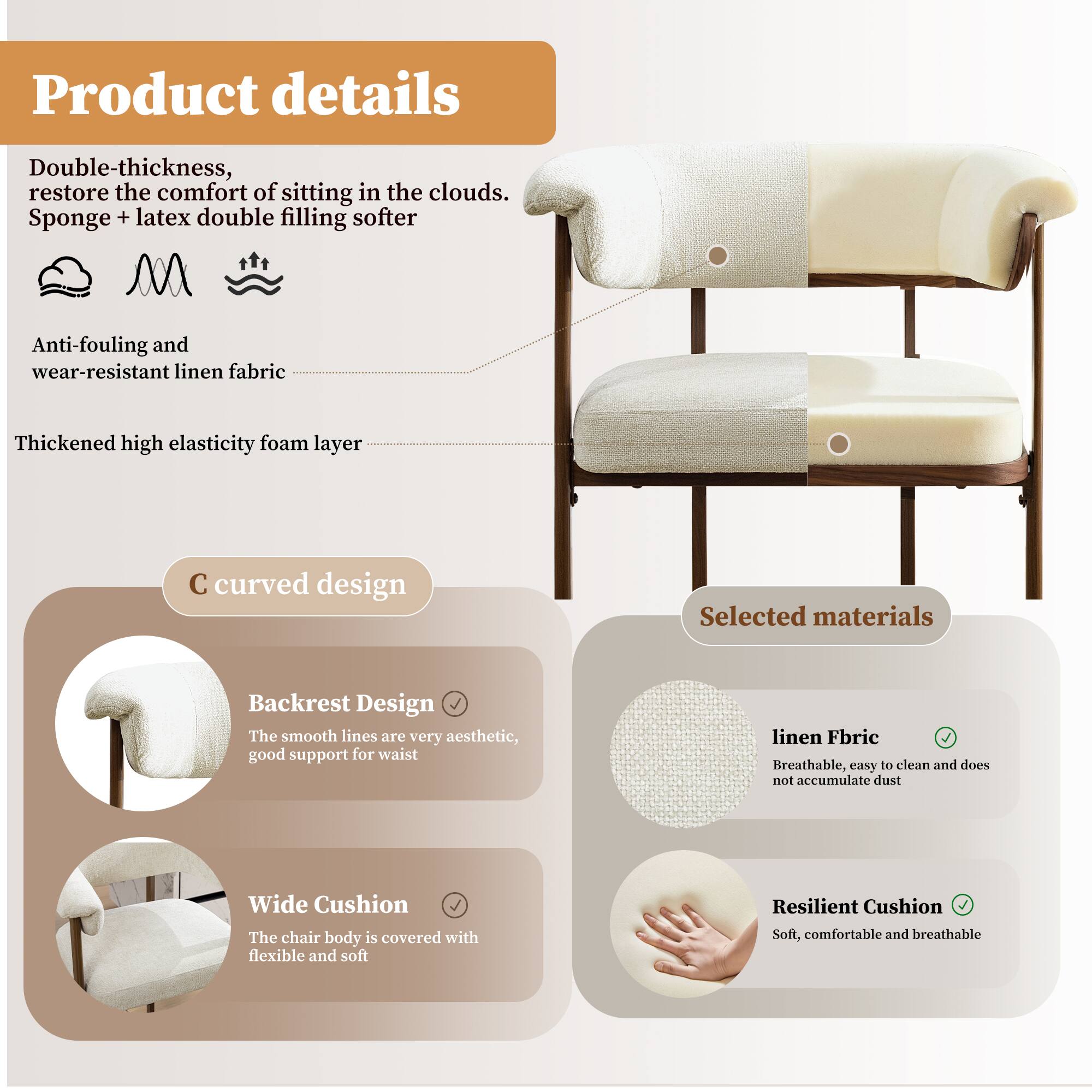 Product details

Double-thickness, restore the comfort of sitting in the clouds. Sponge + latex double filling softer

Anti-fouling and wear-resistant linen fabric

Thickened high elasticity foam layer

C curved design

Backrest Design
The smooth lines are very aesthetic, good support for waist

Wide Cushion
The chair body is covered with flexible and soft

Selected materials

linen Fabric
Breathable, easy to clean and does not accumulate dust

Resilient Cushion
Soft, comfortable and breathable