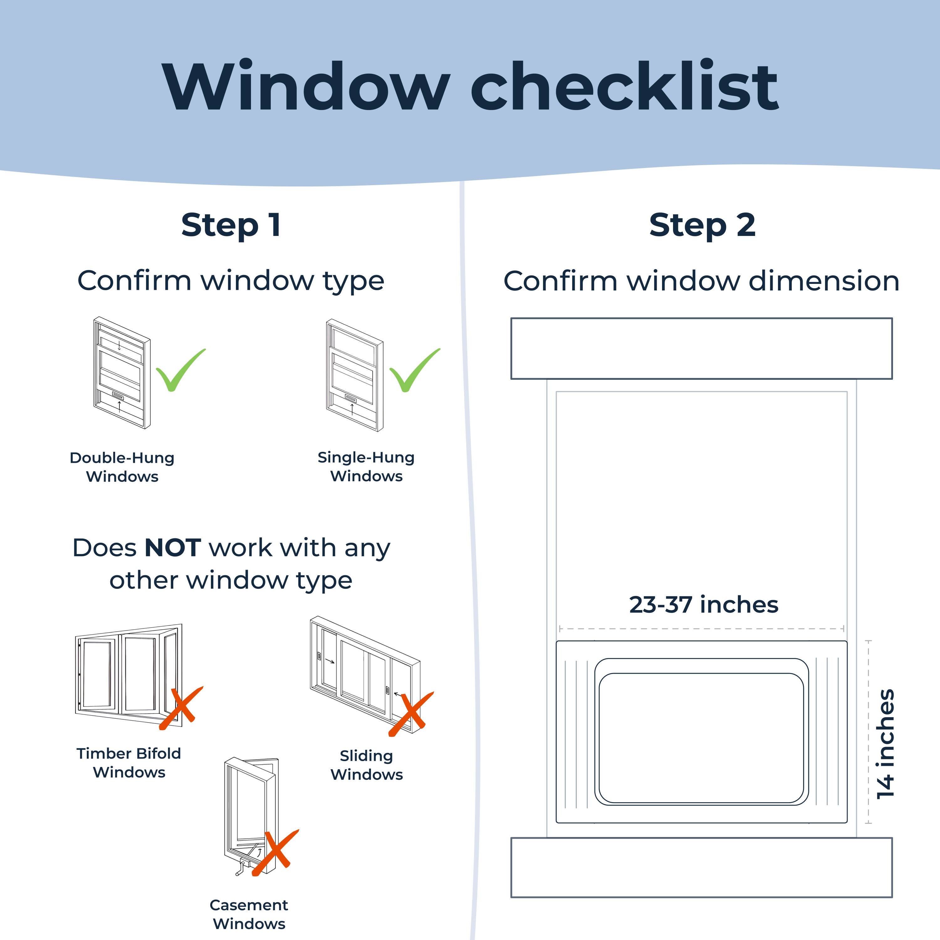 Window checklist

Step 1
Confirm window type

Double-Hung Windows
Single-Hung Windows

Does NOT work with any other window type

Timber Bifold Windows
Sliding Windows
Casement Windows

Step 2
Confirm window dimension

23-37 inches
14 inches
