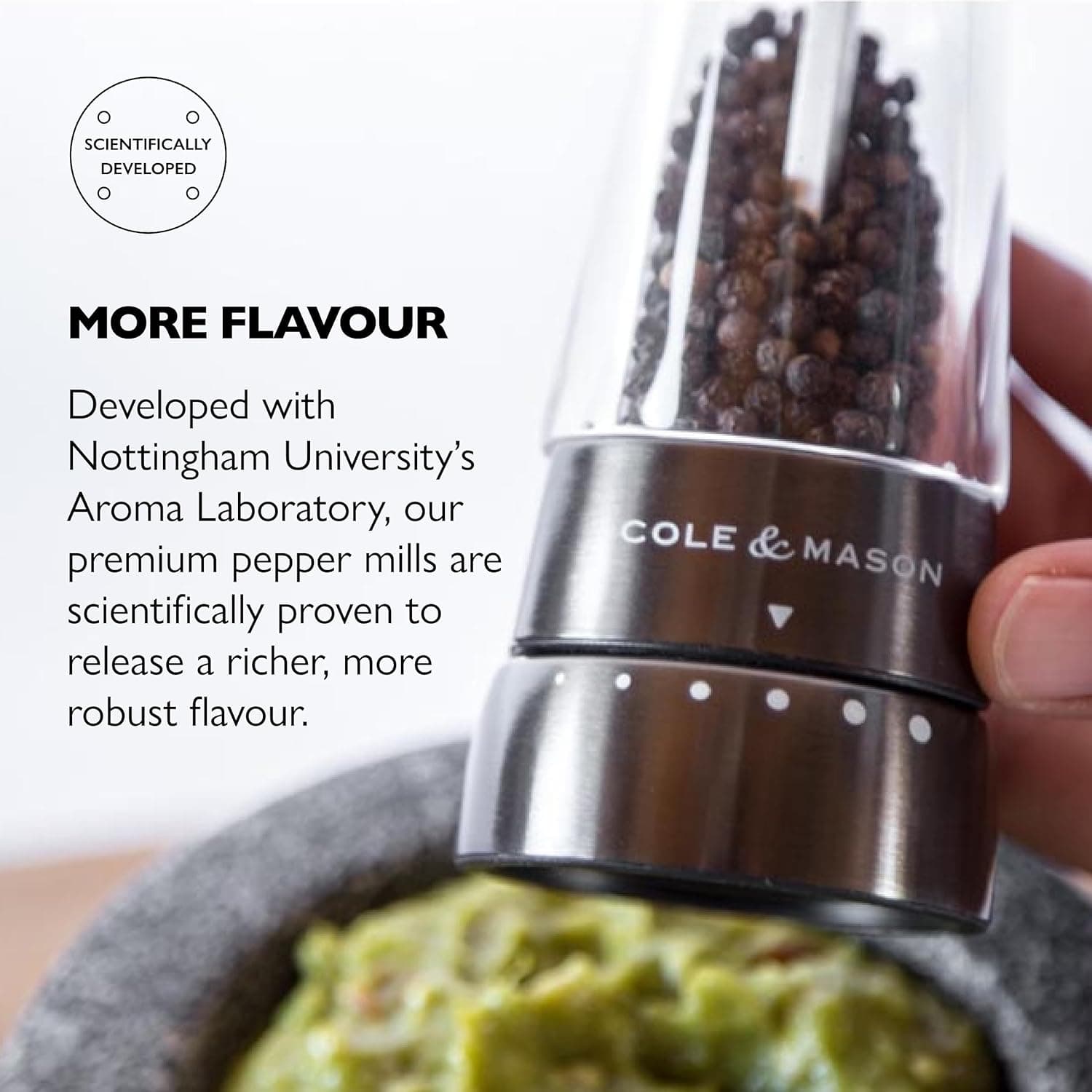 SCIENTIFICALLY DEVELOPED

MORE FLAVOUR

Developed with Nottingham University's Aroma Laboratory, our premium pepper mills are scientifically proven to release a richer, more robust flavour.

COLE & MASON