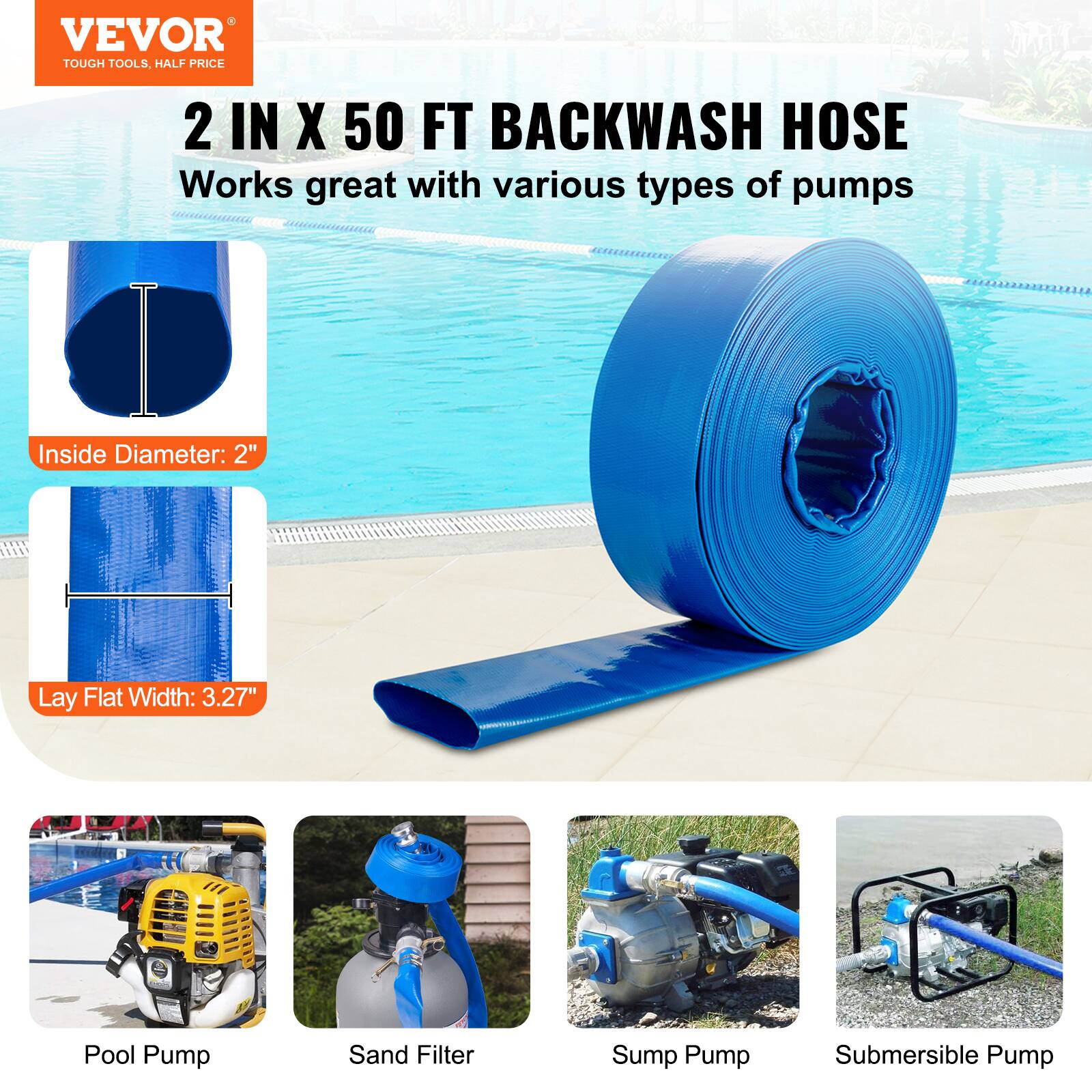 VEVOR TOUGH TOOLS, HALF PRICE

2 IN X 50 FT BACKWASH HOSE

Works great with various types of pumps

Inside Diameter: 2"

Lay Flat Width: 3.27"

Pool Pump

Sand Filter

Sump Pump

Submersible Pump