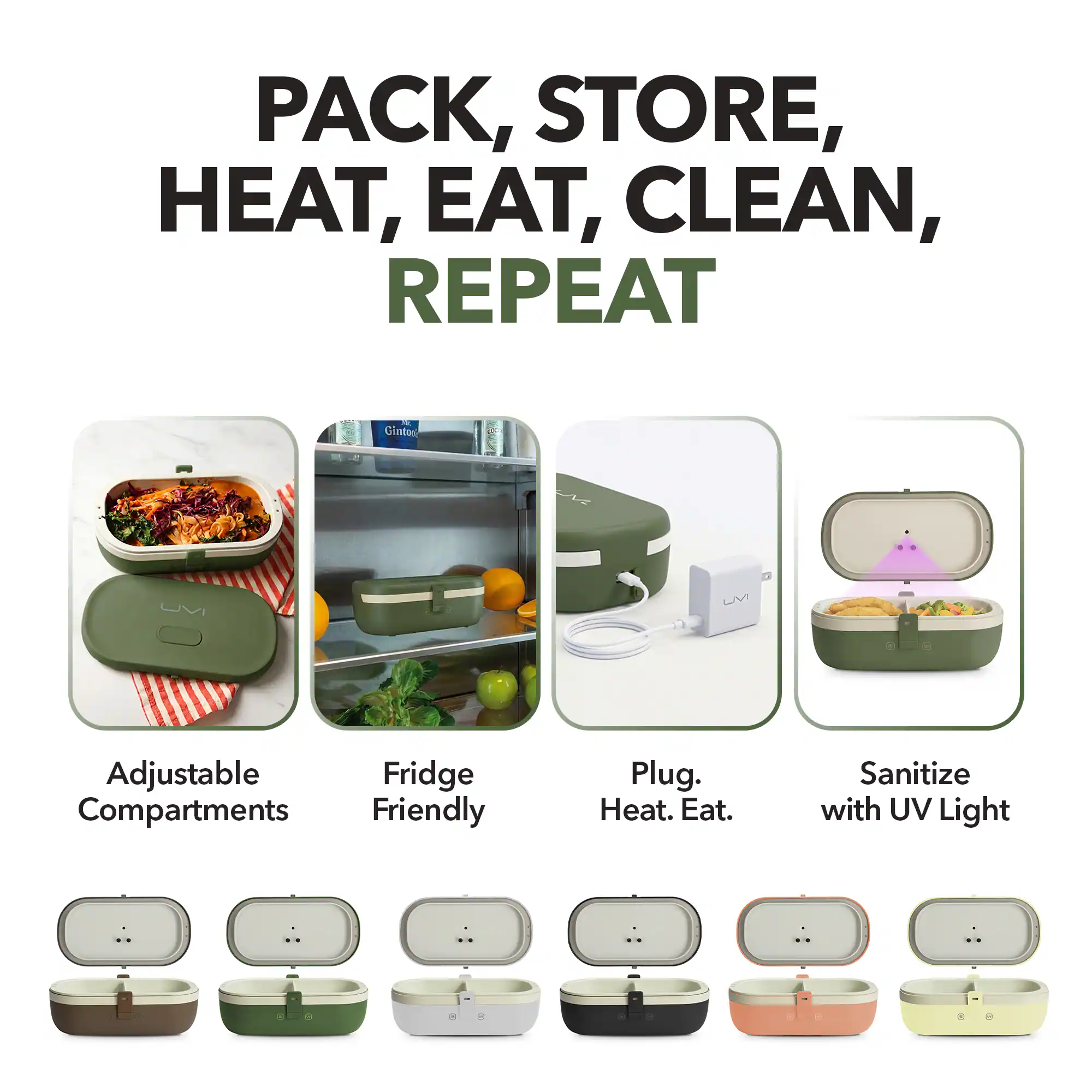 PACK, STORE, HEAT, EAT, CLEAN, REPEAT

- Adjustable Compartments
- Fridge Friendly
- Plug. Heat. Eat.
- Sanitize with UV Light