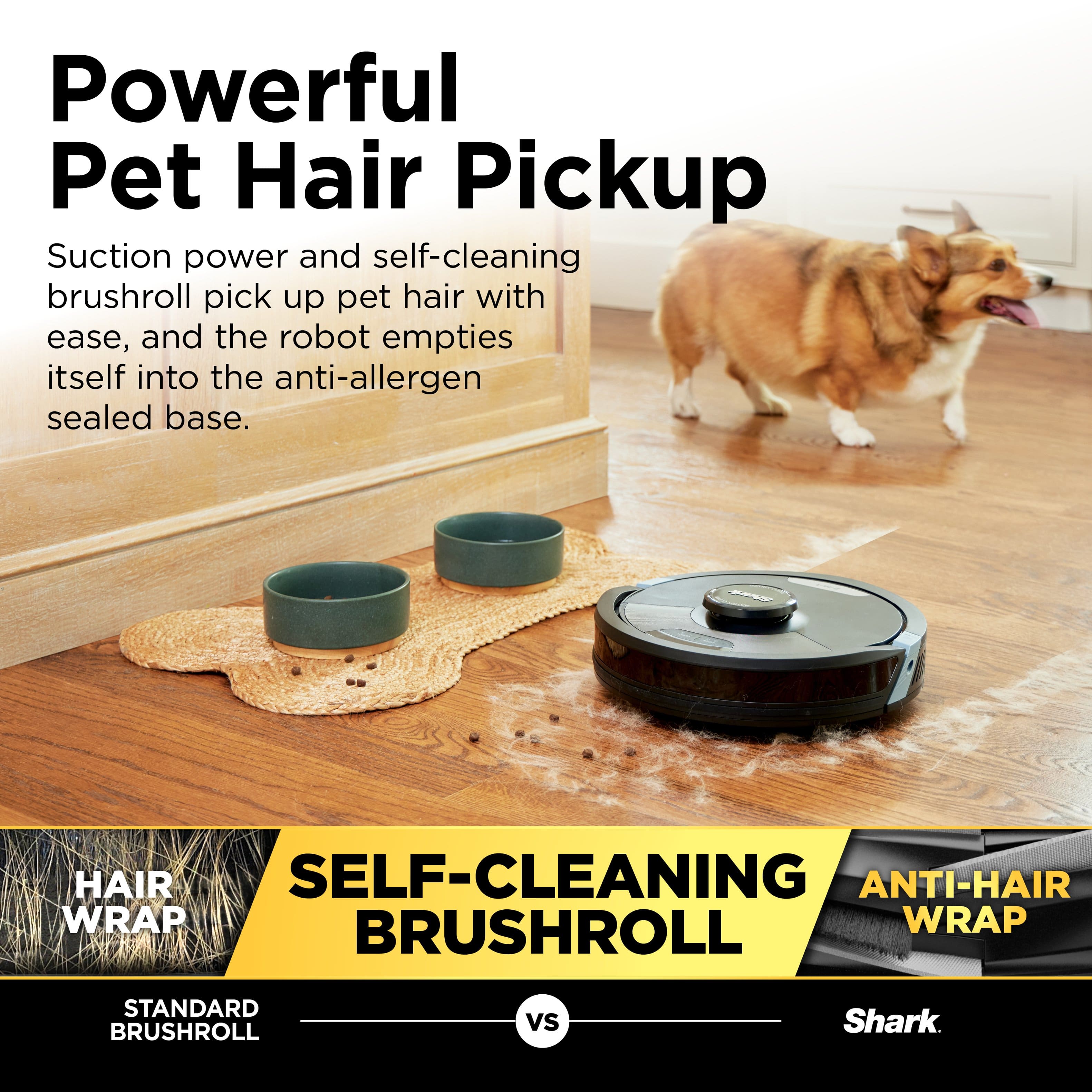Powerful Pet Hair Pickup: Suction power and self-cleaning brushroll pick up pet hair with ease, and the robot empties itself into the anti-allergen sealed base. HAIR SELF-CLEANING ANTI-HAIR WRAP BRUSHROLL WRAP STANDARD BRUSHROLL vs Shark.