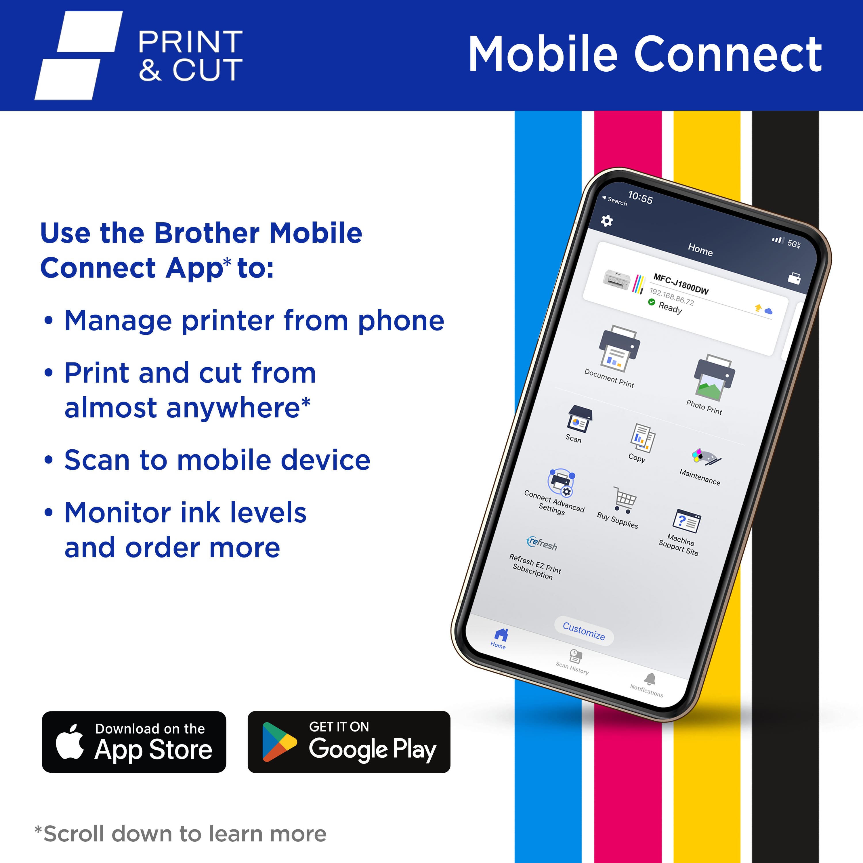 PRINT & CUT Mobile Connect Use the Brother Mobile Connect App to: Manage printer from phone, Print and cut from almost anywhere, Scan to mobile device, Monitor ink levels and order more, Document Print, Photo Print, Easy Copy, Maintenance Connect, Setup Assistant, Automated Supplies, Franchise Support, Machine Status, and more. Download on the App Store or Google Play.