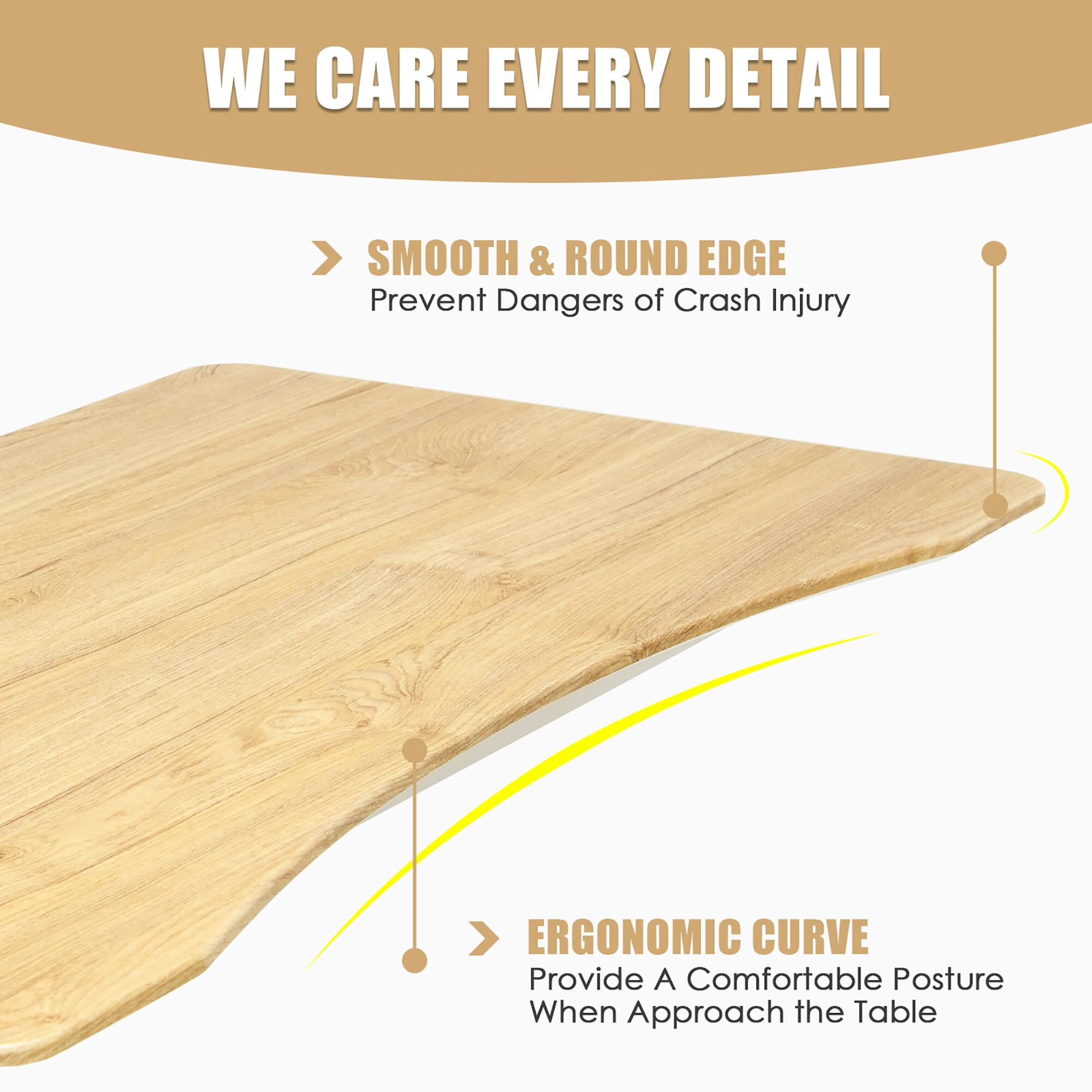 WE CARE EVERY DETAIL

> SMOOTH & ROUND EDGE
Prevent Dangers of Crash Injury

> ERGONOMIC CURVE
Provide A Comfortable Posture When Approach the Table