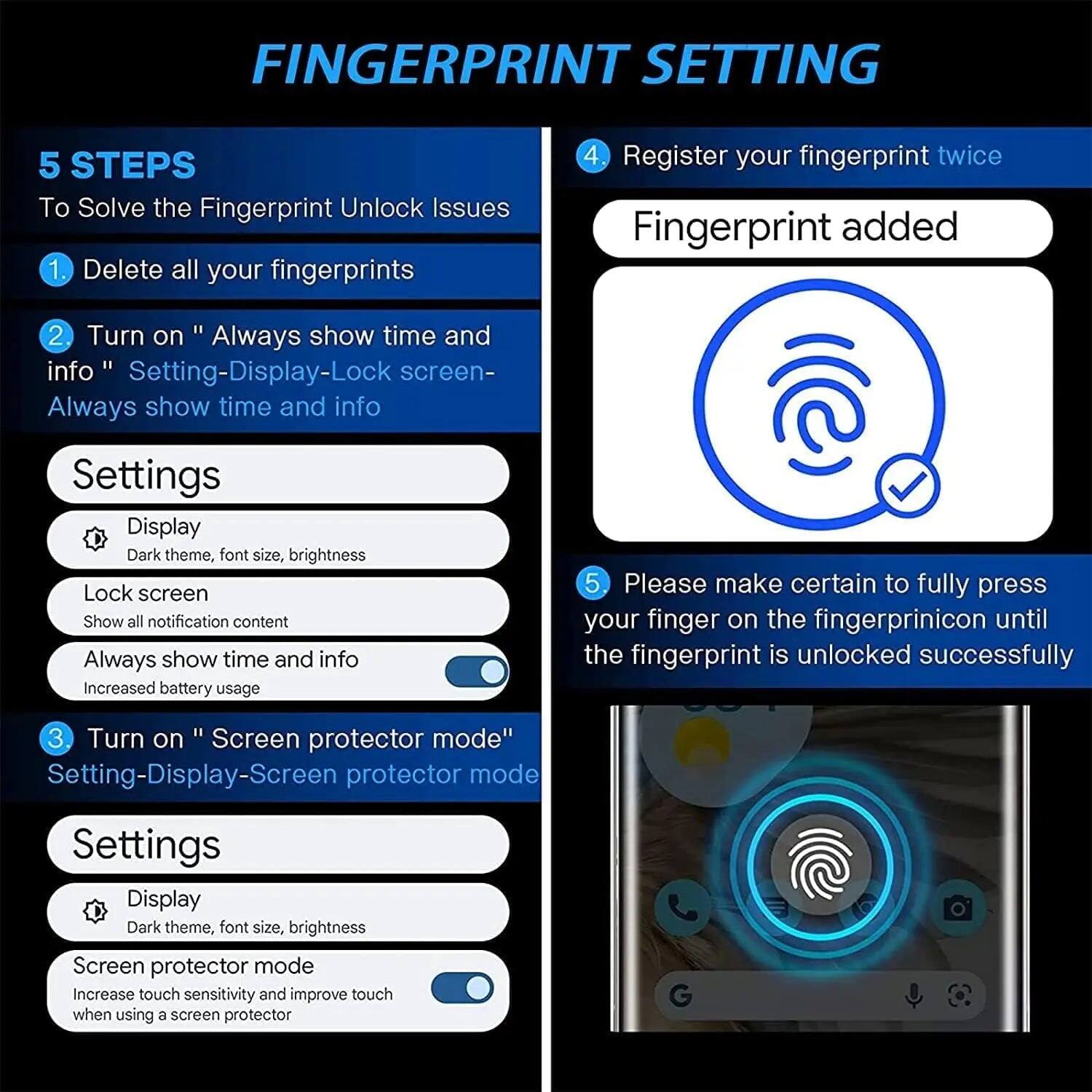 FINGERPRINT SETTING

5 STEPS To Solve the Fingerprint Unlock Issues

1. Delete all your fingerprints

2. Turn on "Always show time and info" Setting-Display-Lock screen- Always show time and info

Settings
- Display: Dark theme, font size, brightness
- Lock screen: Show all notification content
- Always show time and info: Increased battery usage

3. Turn on "Screen protector mode" Setting-Display-Screen protector mode

Settings
- Display: Dark theme, font size, brightness
- Screen protector mode: Increase touch sensitivity and improve touch when using a screen protector

4. Register your fingerprint twice

Fingerprint added

5. Please make certain to fully press your finger on the fingerprint icon until the fingerprint is unlocked successfully
