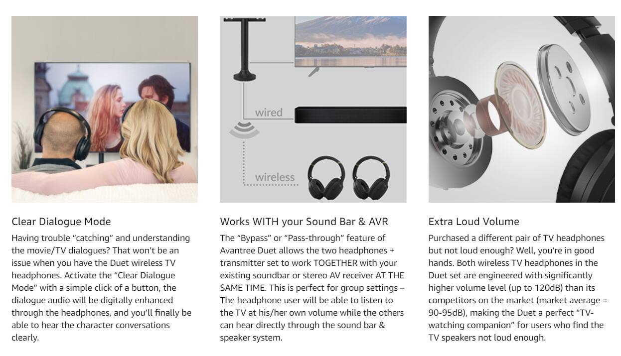 **Clear Dialogue Mode**

Having trouble "catching" and understanding the movie/TV dialogues? That won't be an issue when you have the Duet wireless TV headphones. Activate the "Clear Dialogue Mode" with a simple click of a button, the dialogue audio will be digitally enhanced through the headphones, and you'll finally be able to hear the character conversations clearly.

**Works WITH your Sound Bar & AVR**

The "Bypass" or "Pass-through" feature of Avantree Duet allows the two headphones + transmitter set to work TOGETHER with your existing soundbar or stereo AV receiver AT THE SAME TIME. This is perfect for group settings – The headphone user will be able to listen to the TV at his/her own volume while the others can hear directly through the sound bar & speaker system.

**Extra Loud Volume**

Purchased a different pair of TV headphones but not loud enough? Well, you're in good hands. Both wireless TV headphones in the Duet set are engineered with significantly higher volume level (up to 120dB) than its competitors on the market (market average = 90-95dB), making the Duet a perfect "TV-watching companion" for users who find the TV speakers not loud enough.