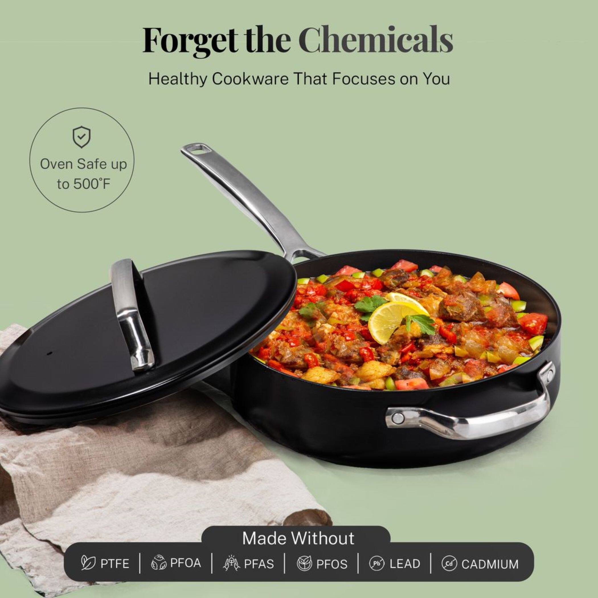 Forget the Chemicals  
Healthy Cookware That Focuses on You  

Oven Safe up to 500°F  

Made Without  
PTFE | PFOA | PFAS | PFOS | LEAD | CADMIUM