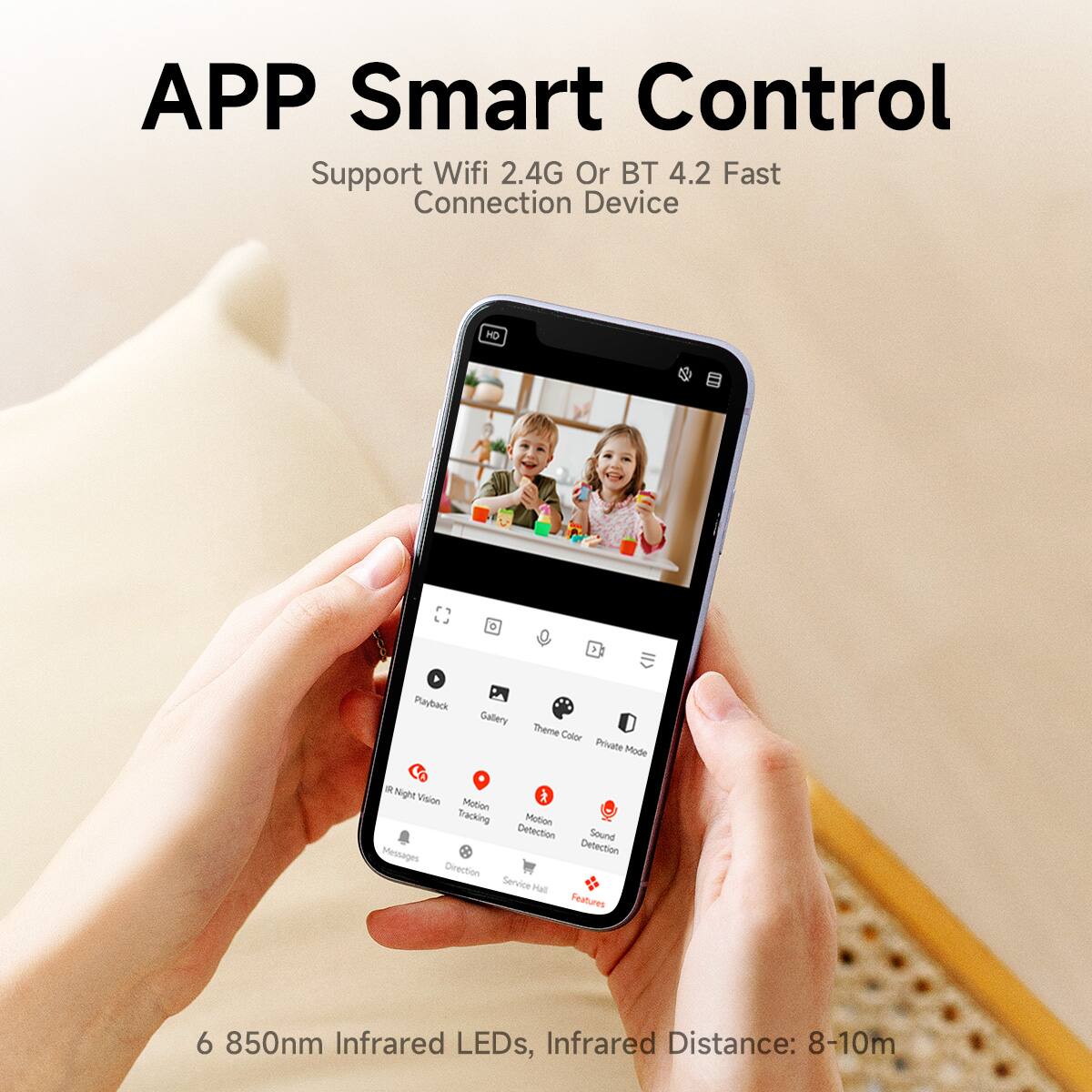 APP Smart Control  
Support Wifi 2.4G Or BT 4.2 Fast Connection Device  

- Playback  
- Gallery  
- Theme Color  
- Private Mode  
- Night Vision  
- Motion Tracking  
- Motion Detection  
- Sound Detection  
- Direction Service  
- Hall Features  

6 850nm Infrared LEDs, Infrared Distance: 8-10m