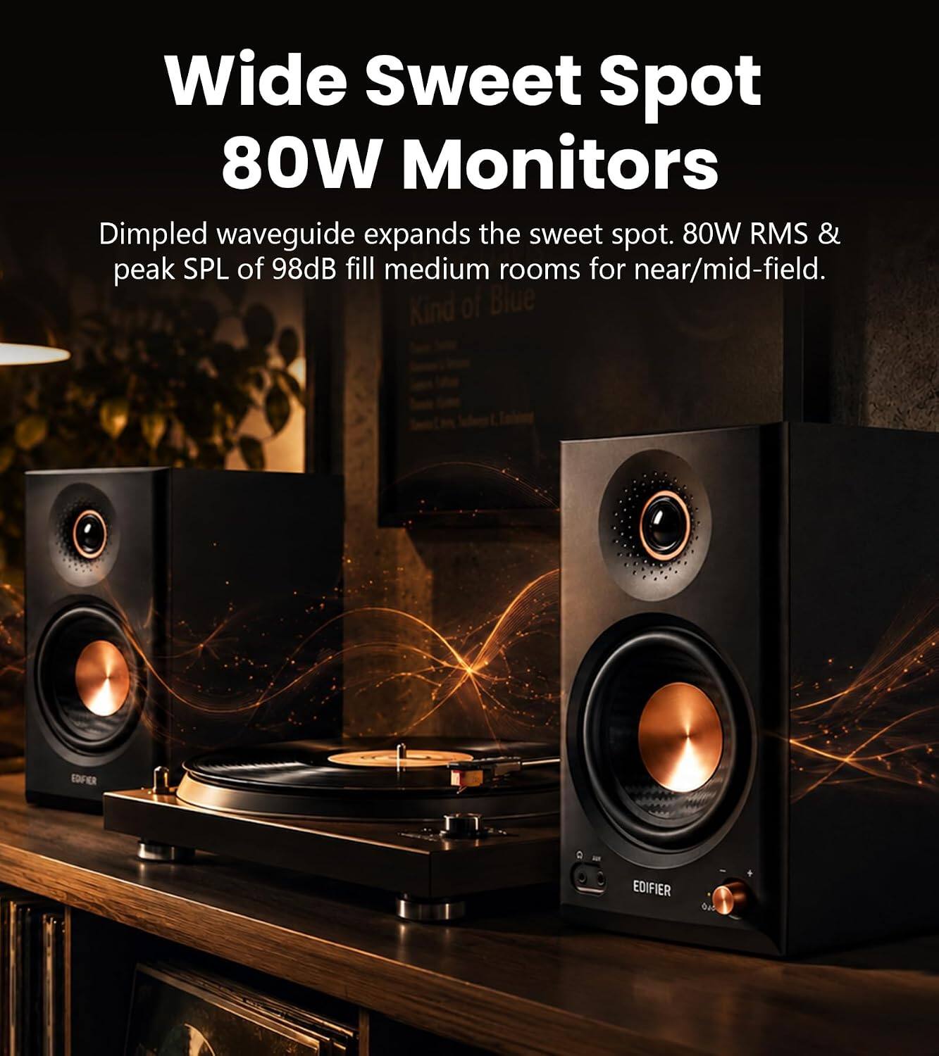 Wide Sweet Spot 80W Monitors  
Dimpled waveguide expands the sweet spot. 80W RMS & peak SPL of 98dB fill medium rooms for near/mid-field.  
Kind of Blue  
EDIFIER  
EDIFIER