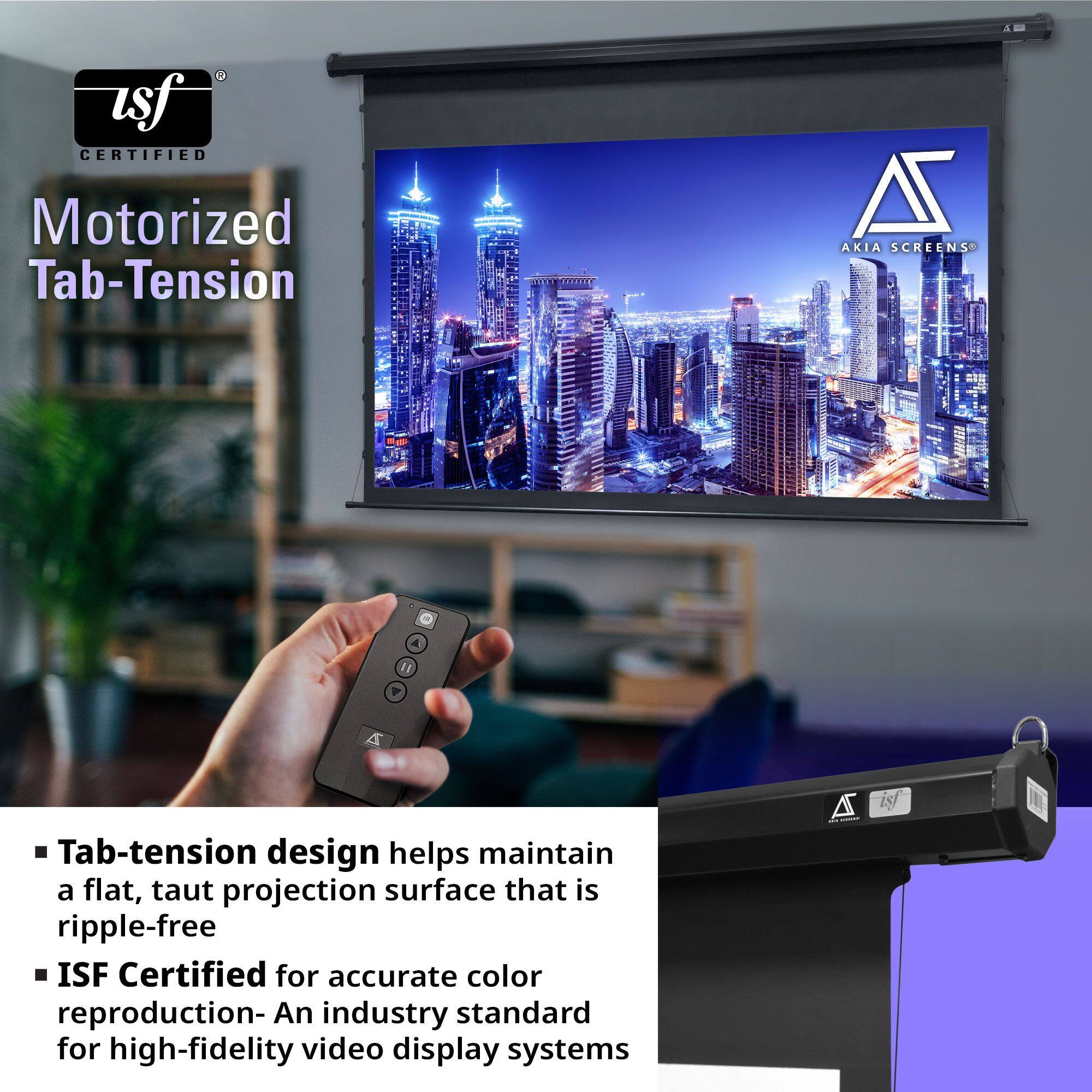 Motorized Tab-Tension

- Tab-tension design helps maintain a flat, taut projection surface that is ripple-free
- ISF Certified for accurate color reproduction - An industry standard for high-fidelity video display systems
