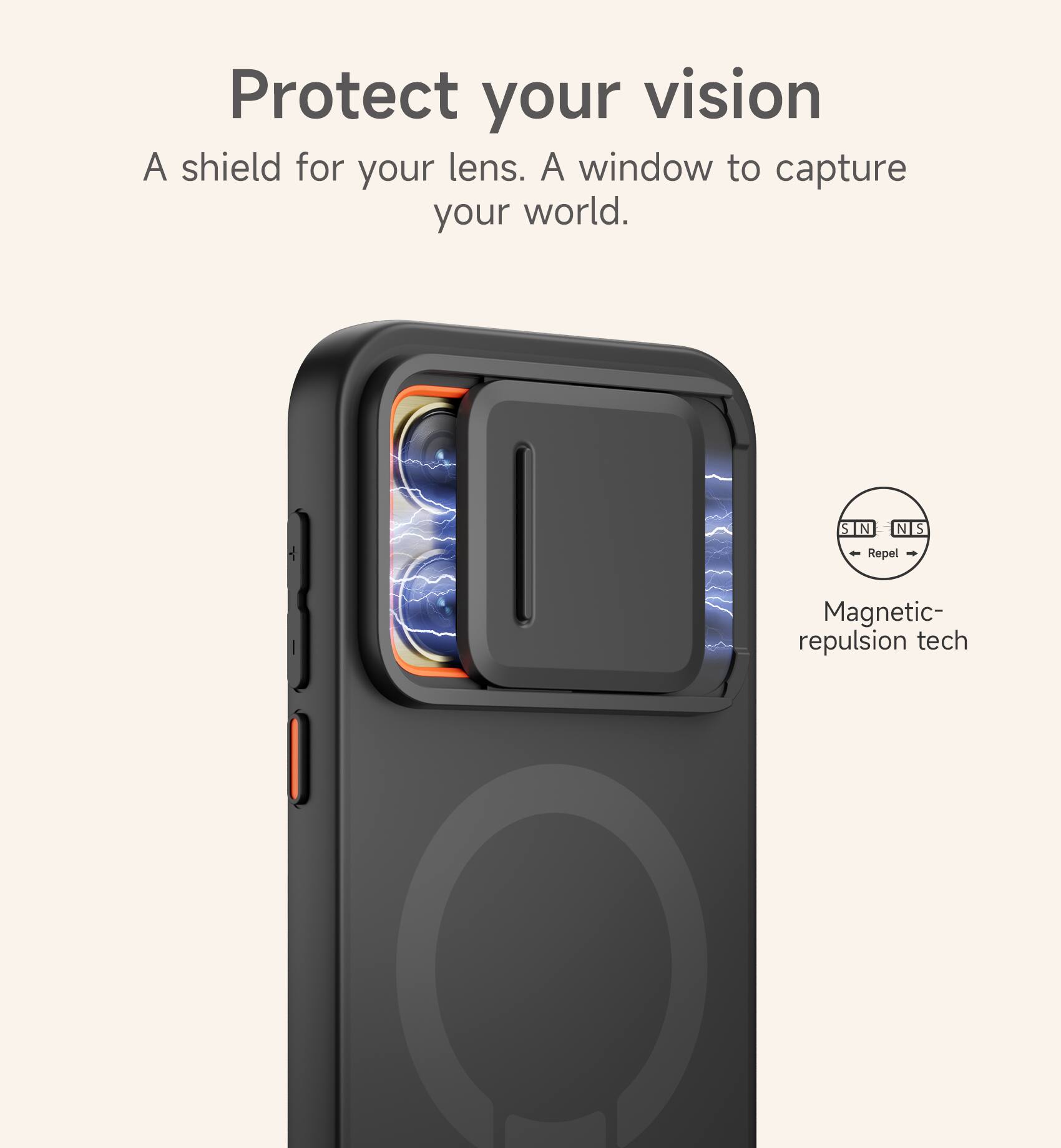 Protect your vision  
A shield for your lens. A window to capture your world.  

S N N S  
Repel  
Magnetic-repulsion tech