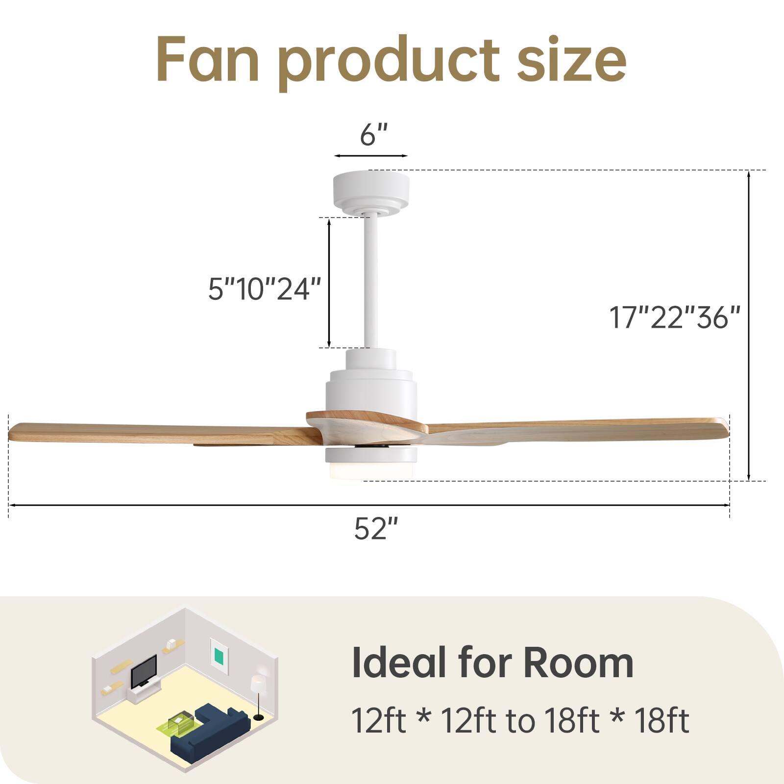 Fan product size

6"  
5" 10" 24"  
17" 22" 36"  
52"

Ideal for Room  
12ft * 12ft to 18ft * 18ft