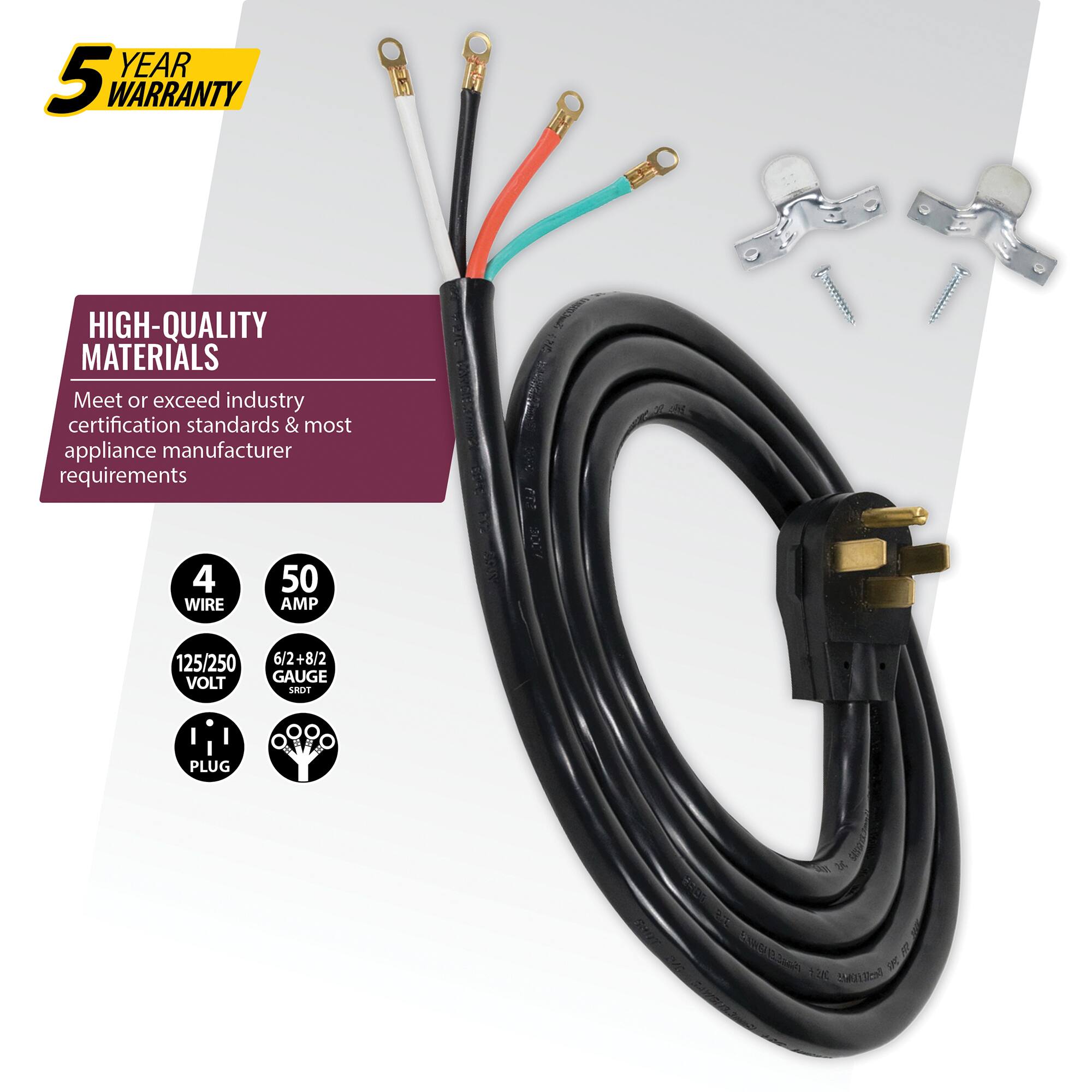 5 YEAR WARRANTY

HIGH-QUALITY MATERIALS
Meet or exceed industry certification standards & most appliance manufacturer requirements

4 WIRE
50 AMP
125/250 VOLT
6/2+8/2 GAUGE
PLUG