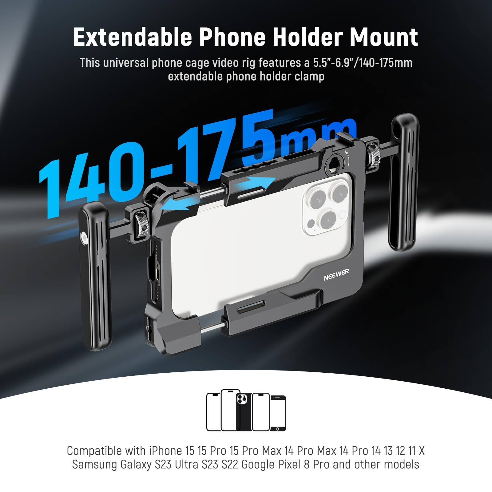 Extendable Phone Holder Mount

This universal phone cage video rig features a 5.5"-6.9"/140-175mm extendable phone holder clamp.

140-175mm

Compatible with iPhone 15, 15 Pro, 15 Pro Max, 14 Pro Max, 14 Pro, 14, 13, 12, 11, X, Samsung Galaxy S23 Ultra, S23, S22, Google Pixel 8 Pro, and other models.