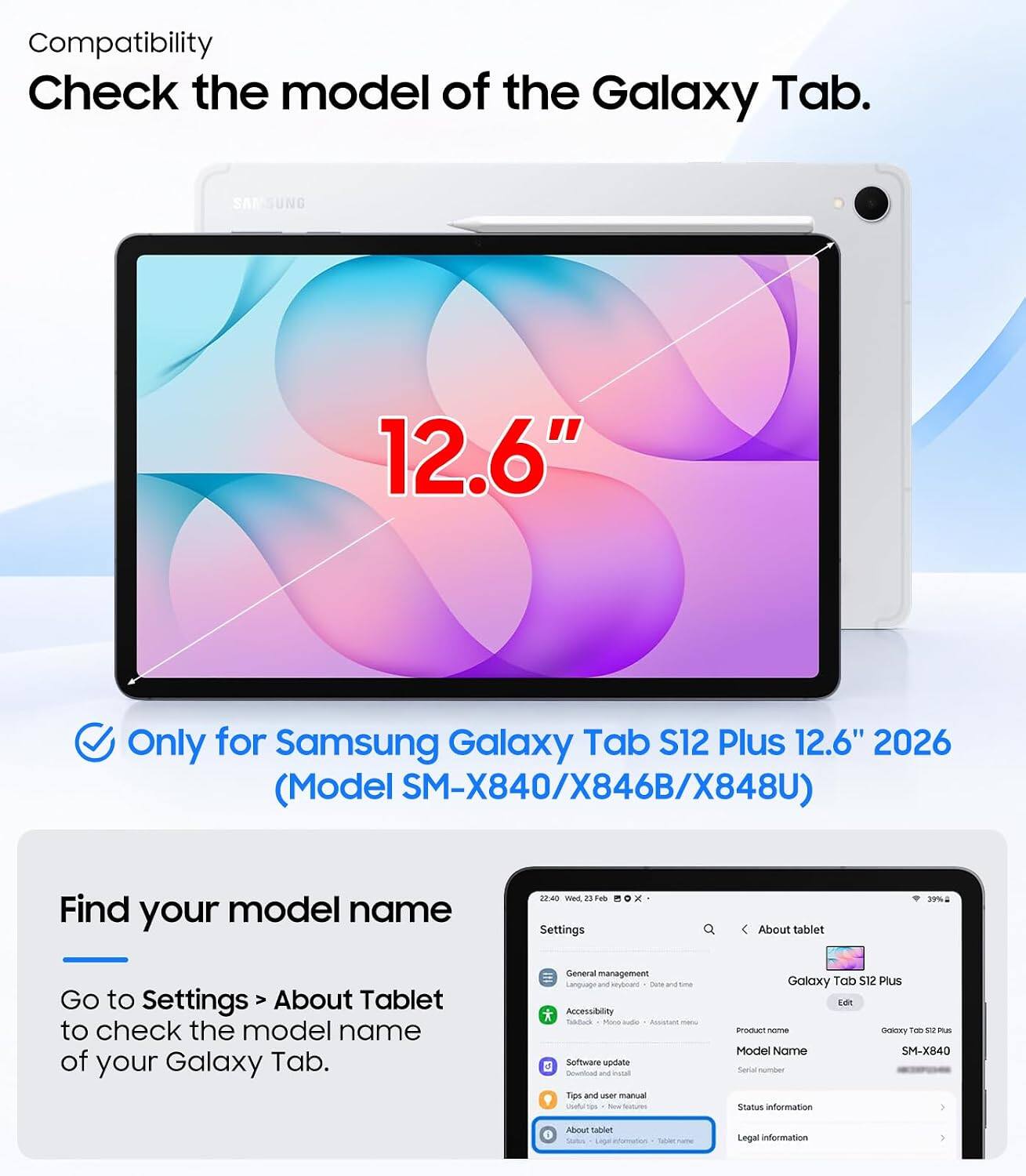 Compatibility  
Check the model of the Galaxy Tab.  
12.6"  
Only for Samsung Galaxy Tab S12 Plus 12.6" 2026 (Model SM-X840/X846B/X848U)  

Find your model name  
Go to Settings > About Tablet to check the model name of your Galaxy Tab.  

Settings  
About tablet  
22:40 Wed, 23 Feb  
29%  

Galaxy Tab S12 Plus  
Product name: Galaxy Tab S12 Plus  
Model Name: SM-X840  
Serial number: [redacted]  
Status information  
Legal information
