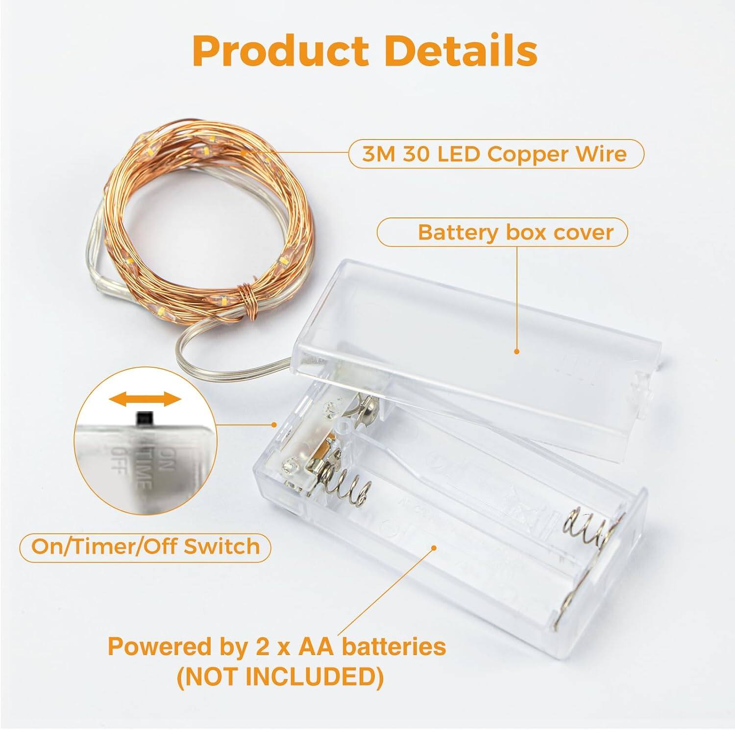 Product Details  
3M 30 LED Copper Wire  
Battery box cover  
OFF TIME NO fiars On/Timer/Off Switch  
Powered by 2 x AA batteries (NOT INCLUDED)