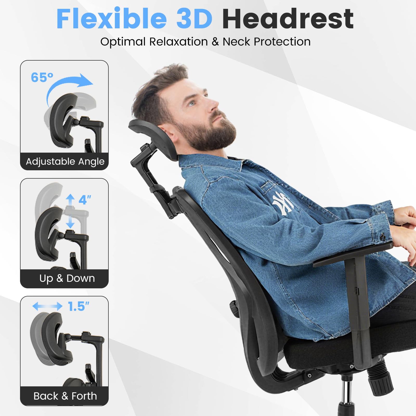 Flexible 3D Headrest  
Optimal Relaxation & Neck Protection  

65° Adjustable Angle  
4" Up & Down  
1.5" Back & Forth