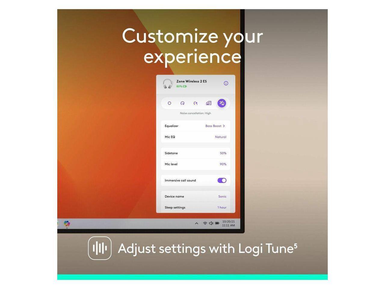 Customize your experience  
Zone Wireless 2 ES  
80%  
Noise cancellation: High  
Equalizer  
Mic EQ: Natural  
Sidetone: 50%  
Mic level: 90%  
Immersive call sound  
Device name: Sonic  
Sleep settings: 1 hour  
10/20/21 11:11 AM  
Adjust settings with Logi Tune 5