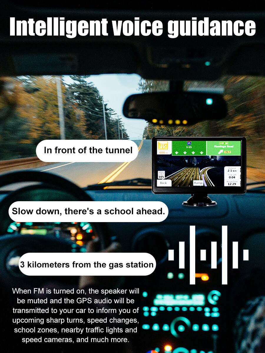 Intelligent voice guidance

In front of the tunnel

Slow down, there's a school ahead.

3 kilometers from the gas station

When FM is turned on, the speaker will be muted and the GPS audio will be transmitted to your car to inform you of upcoming sharp turns, speed changes, school zones, nearby traffic lights and speed cameras, and much more.