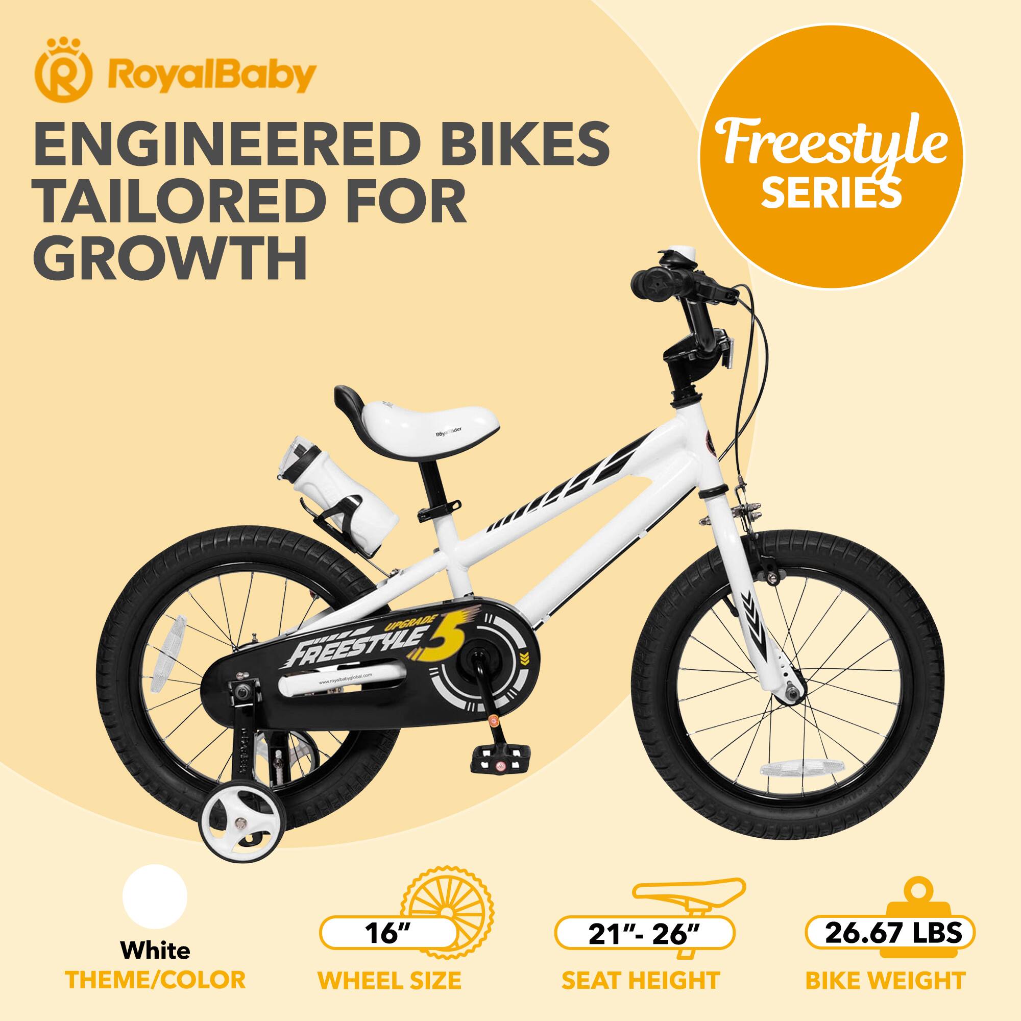 RoyalBaby ENGINEERED BIKES TAILORED FOR GROWTH Freestyle SERIES

White THEME/COLOR

16" WHEEL SIZE

21"- 26" SEAT HEIGHT

26.67 LBS BIKE WEIGHT