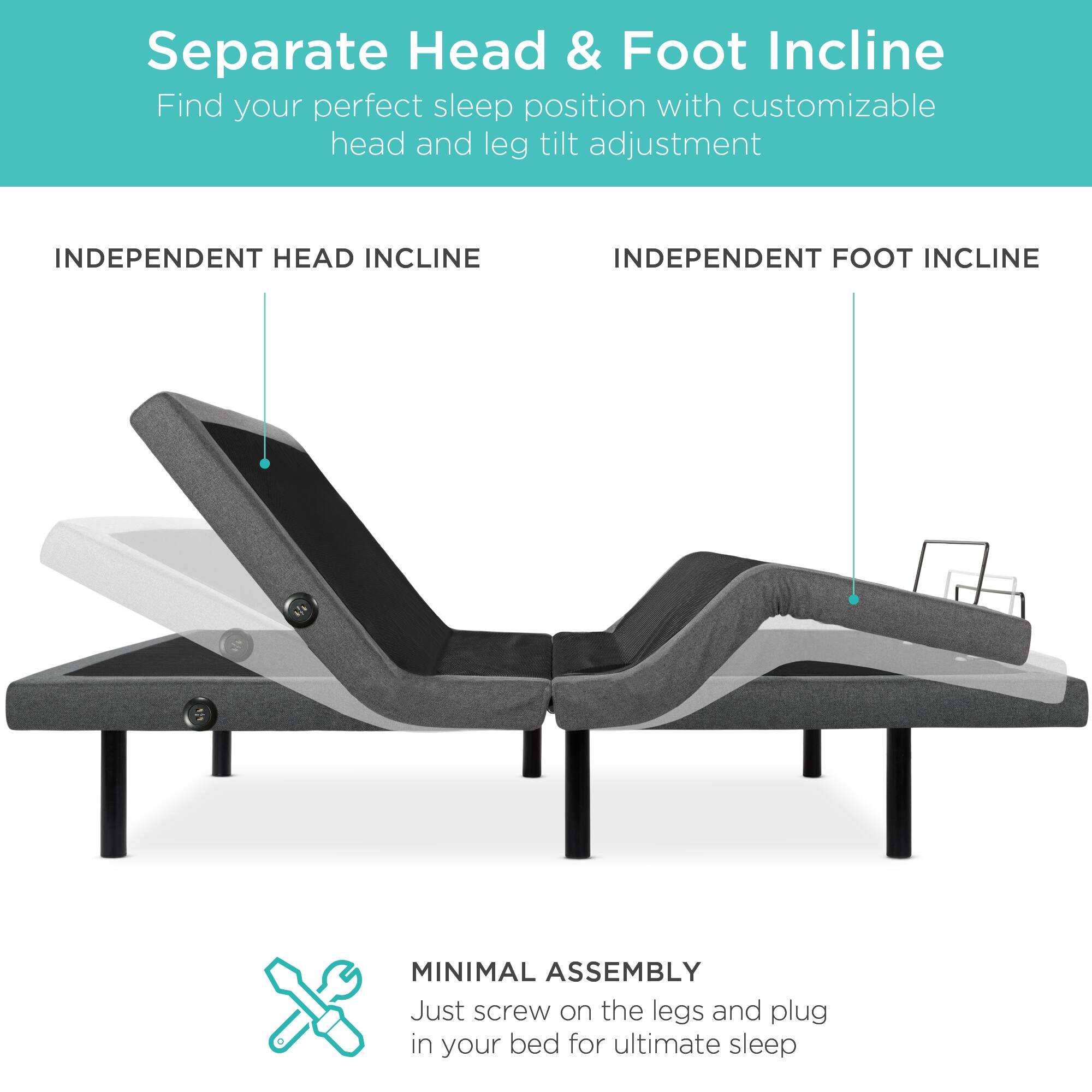 Separate Head & Foot Incline

Find your perfect sleep position with customizable head and leg tilt adjustment.

INDEPENDENT HEAD INCLINE

INDEPENDENT FOOT INCLINE

MINIMAL ASSEMBLY

Just screw on the legs and plug in your bed for ultimate sleep.