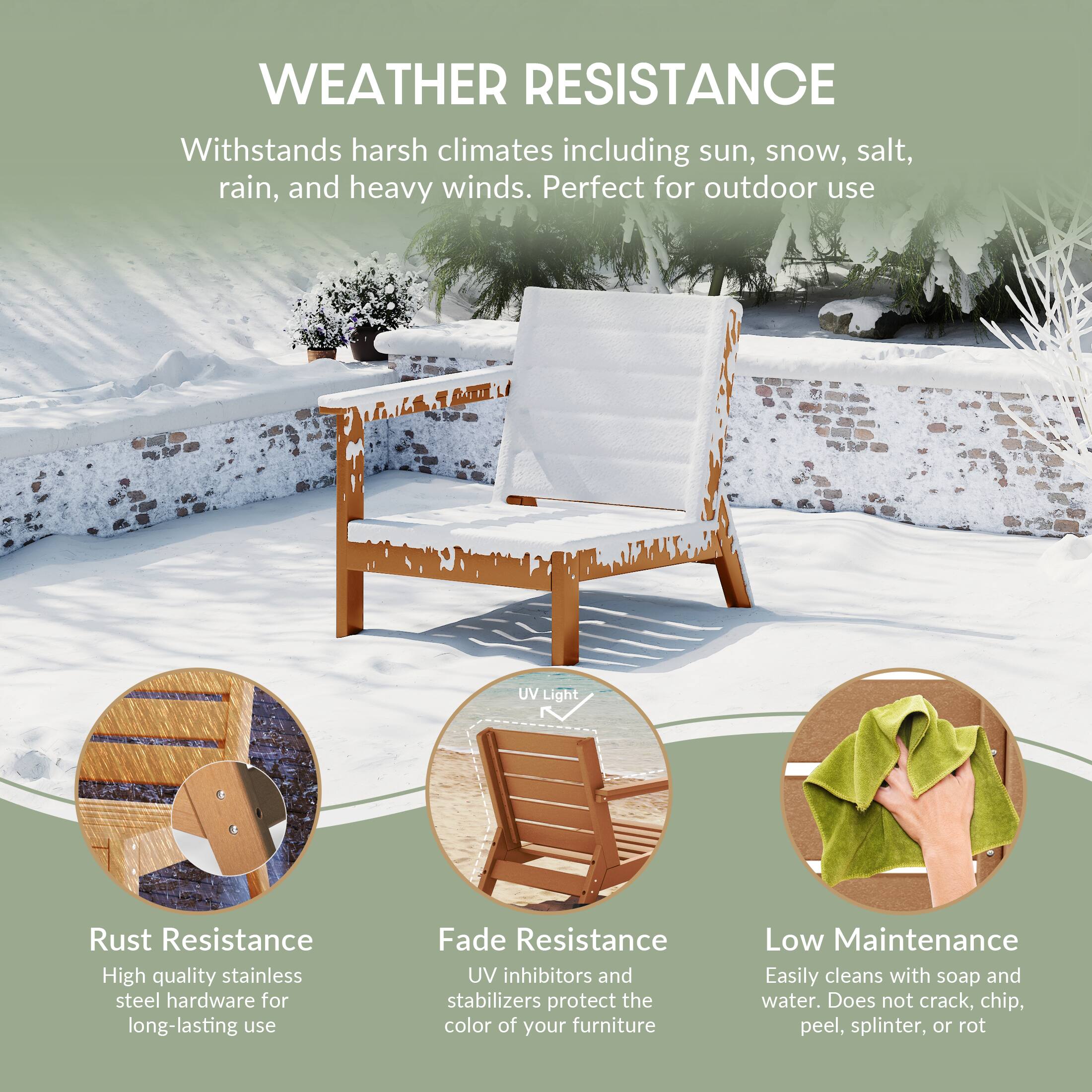 WEATHER RESISTANCE  
Withstands harsh climates including sun, snow, salt, rain, and heavy winds. Perfect for outdoor use

1.14  
AUTIL  
UV Light

Rust Resistance  
High quality stainless steel hardware for long-lasting use

Fade Resistance  
UV inhibitors and stabilizers protect the color of your furniture

Low Maintenance  
Easily cleans with soap and water. Does not crack, chip, peel, splinter, or rot