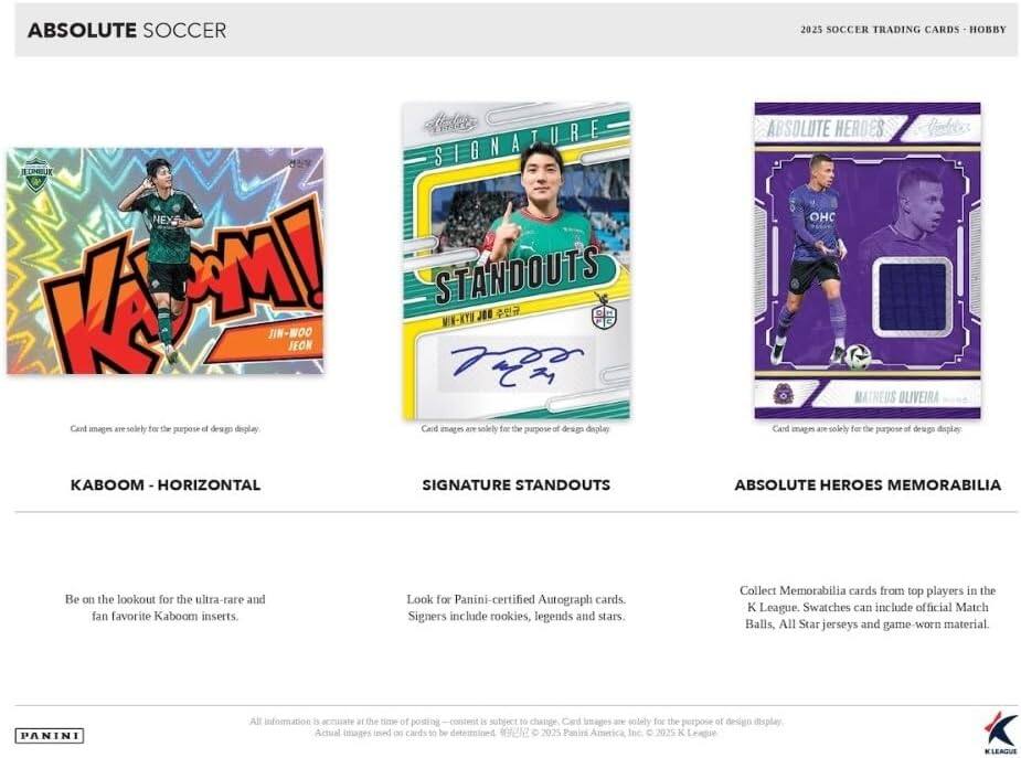 ABSOLUTE SOCCER 2025  
SOCCER TRADING CARDS - HOBBY

**KABOOM - HORIZONTAL**  
Card images are solely for the purpose of design display.  
Be on the lookout for the ultra-rare and fan favorite Kaboom inserts.

**SIGNATURE STANDOUTS**  
Card images are solely for the purpose of design display.  
Look for Panini-certified Autograph cards. Signers include rookies, legends and stars.

**ABSOLUTE HEROES MEMORABILIA**  
Card images are solely for the purpose of design display.  
Collect Memorabilia cards from top players in the K League. Swatches can include official Match Balls, All Star jerseys and game-worn material.

All information is accurate at the time of posting. Content is subject to change. Actual images used on cards to be determined.  
© 2025 Panini America Inc. © 2025 K League KLEAGUE