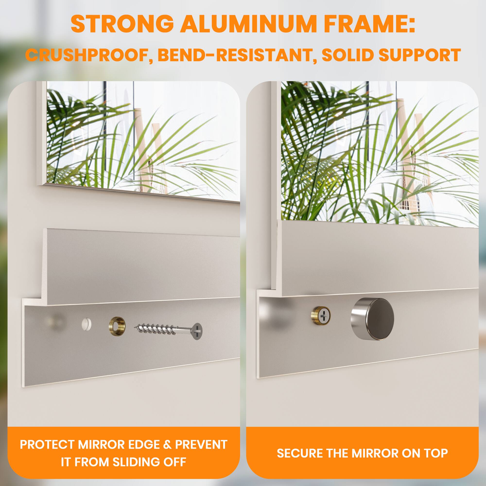 STRONG ALUMINUM FRAME:  
CRUSHPROOF, BEND-RESISTANT, SOLID SUPPORT  

PROTECT MIRROR EDGE & PREVENT IT FROM SLIDING OFF  

SECURE THE MIRROR ON TOP