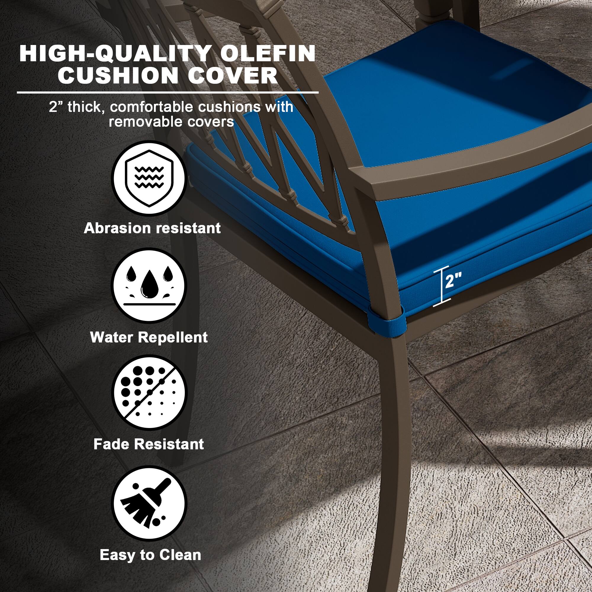 HIGH-QUALITY OLEFIN CUSHION COVER

2" thick, comfortable cushions with removable covers

- Abrasion resistant
- Water Repellent
- Fade Resistant
- Easy to Clean