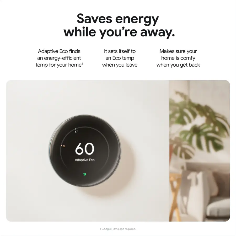 Saves energy while you're away. Adaptive Eco finds an energy-efficient temperature for your home. It sets itself to an Eco temp when you leave, making sure your home is comfortable when you get back. 67°F 60°F. Adaptive Eco requires the Google Home app.