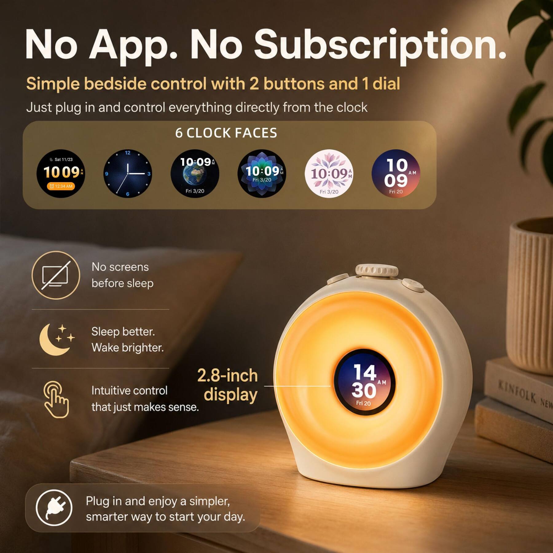 No App. No Subscription.  
Simple bedside control with 2 buttons and 1 dial  
Just plug in and control everything directly from the clock  

6 CLOCK FACES  
10:09:3 12:34AM  
10:09 Fri 3/20  
10:09AM Fri 3/20  
10 AM 09 Fri 20  
14 AM 30 Fri 20  

No screens before sleep  
Sleep better. Wake brighter.  
2.8-inch Intuitive control display that just makes sense.  

Plug in and enjoy a simpler, smarter way to start your day.