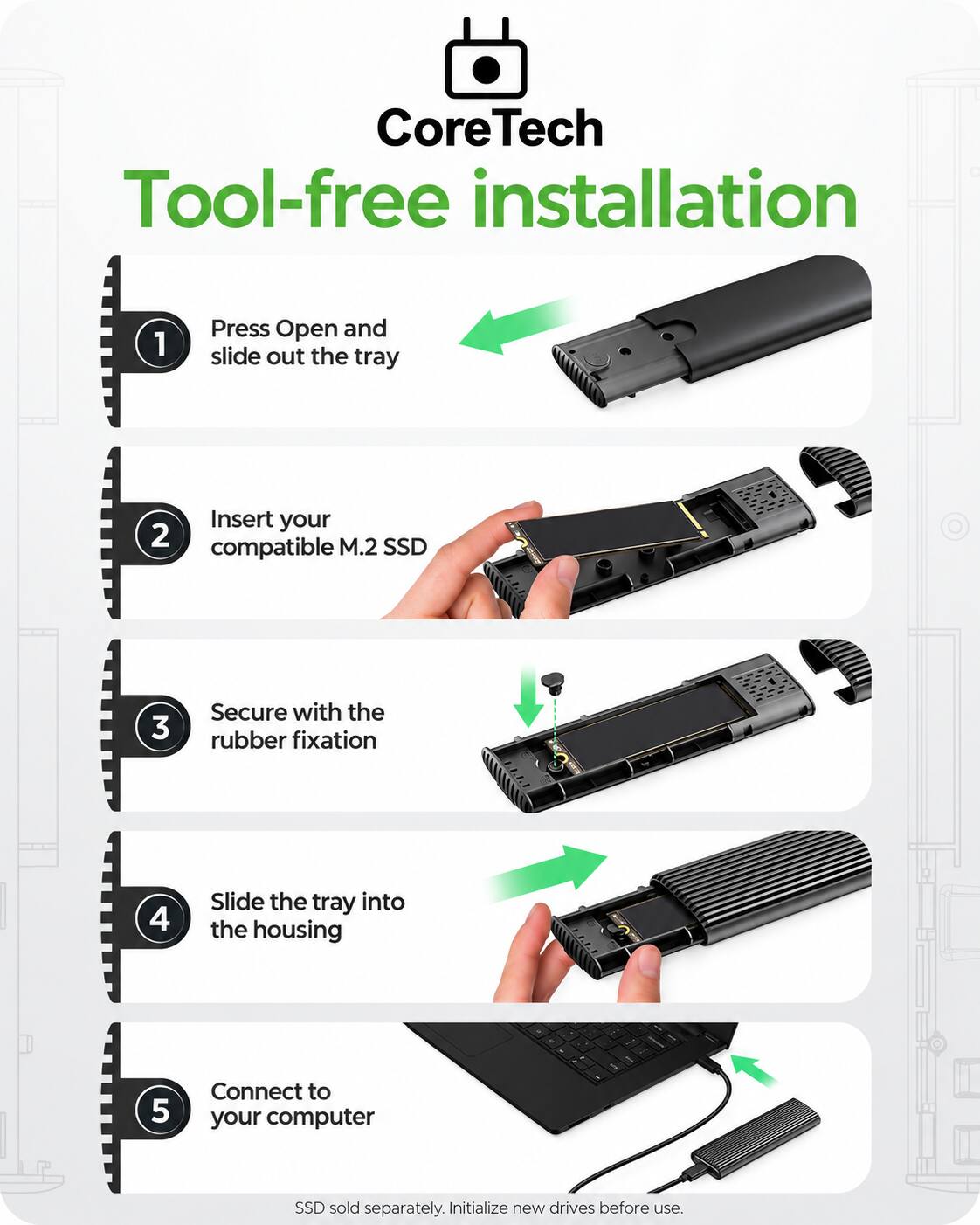 Core Tech Tool-free installation

1. Press Open and slide out the tray
2. Insert your compatible M.2 SSD
3. Secure with the rubber fixation
4. Slide the tray into the housing
5. Connect to your computer

SSD sold separately. Initialize new drives before use.