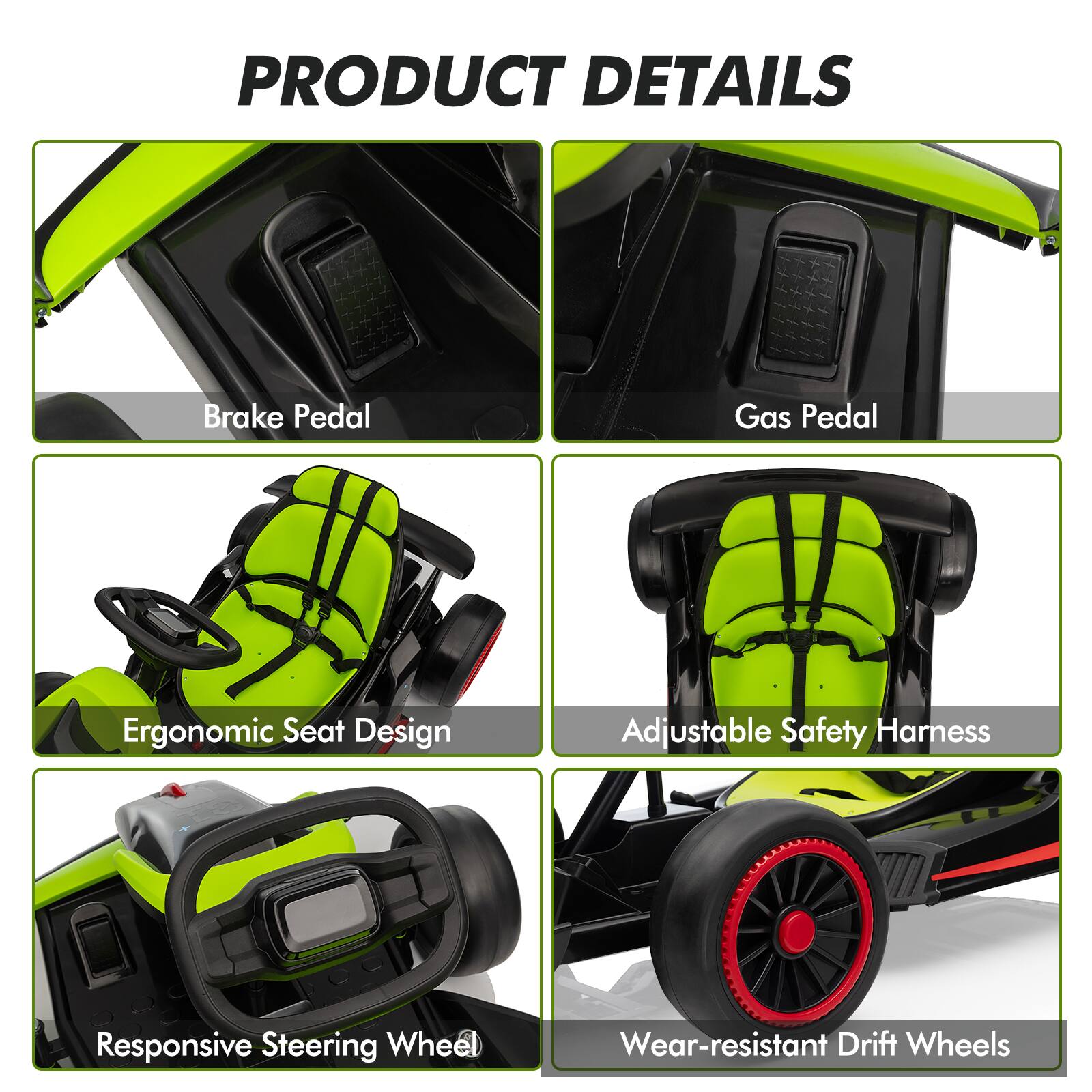 PRODUCT DETAILS

- Brake Pedal
- Gas Pedal
- Ergonomic Seat Design
- Adjustable Safety Harness
- Responsive Steering Wheel
- Wear-resistant Drift Wheels