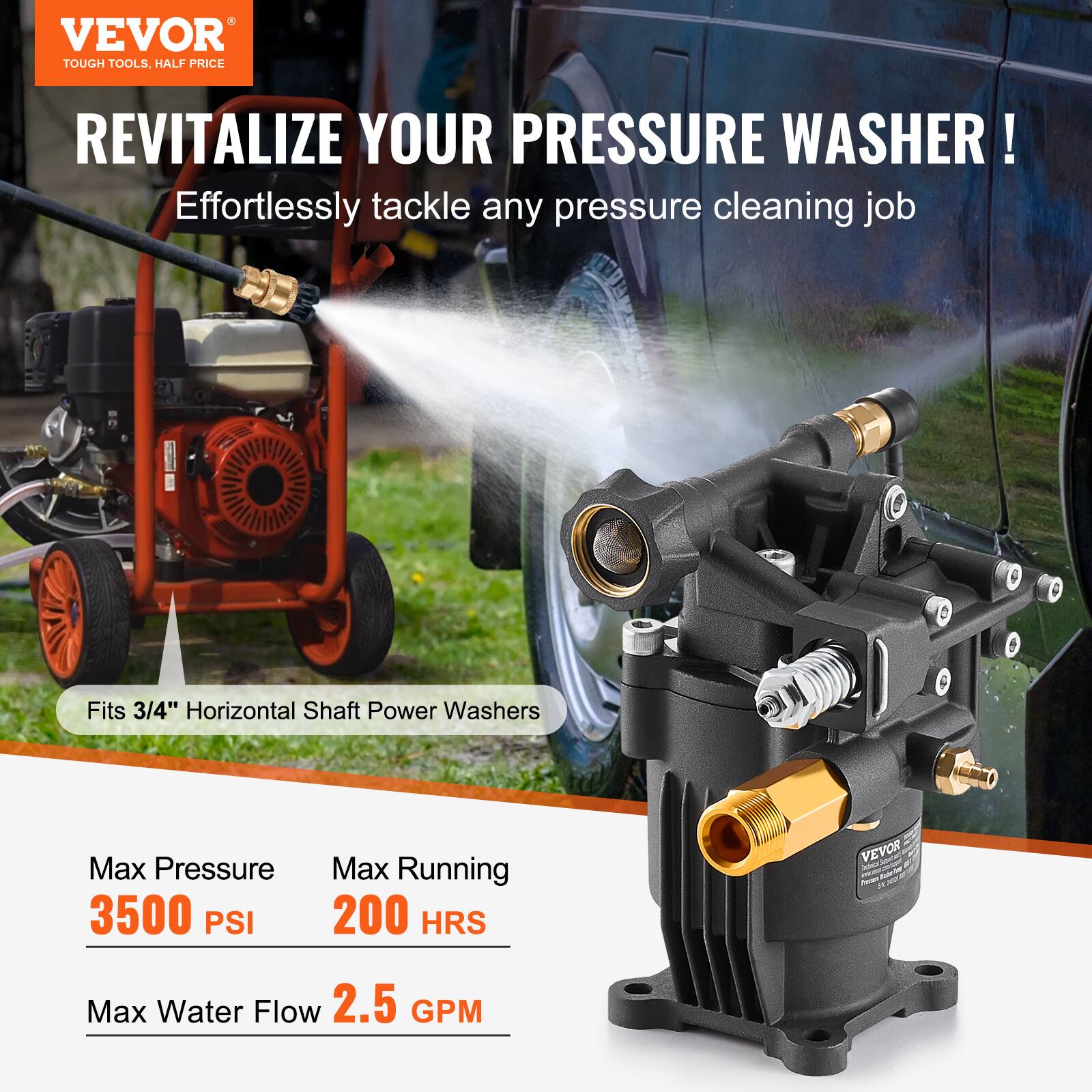 VEVOR TOUGH TOOLS. HALF PRICE

REVITALIZE YOUR PRESSURE WASHER!

Effortlessly tackle any pressure cleaning job

Fits 3/4" Horizontal Shaft Power Washers

Max Pressure: 3500 PSI

Max Running: 200 HRS

Max Water Flow: 2.5 GPM