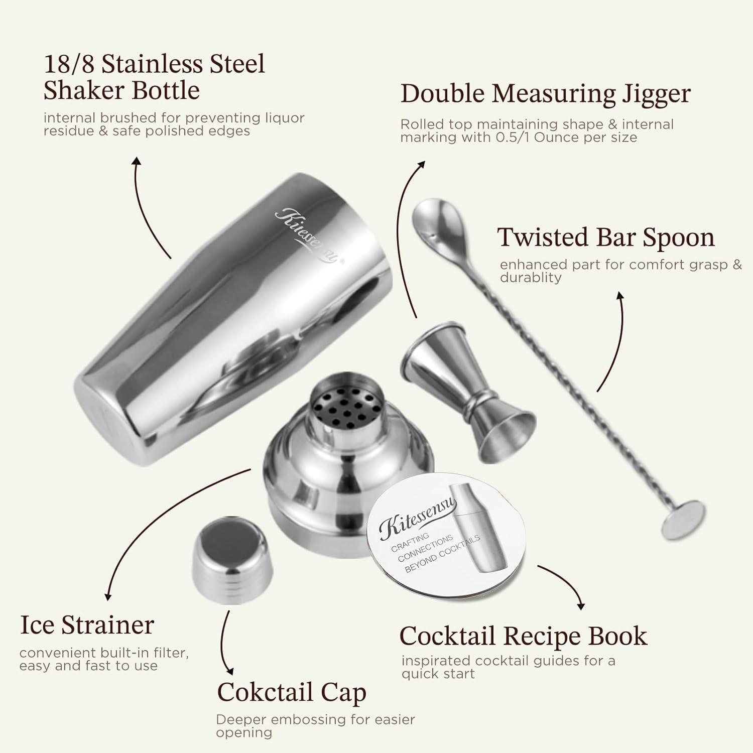 18/8 Stainless Steel Shaker Bottle  
internal brushed for preventing liquor residue & safe polished edges  

Double Measuring Jigger  
Rolled top maintaining shape & internal marking with 0.5/1 Ounce per size  

Twisted Bar Spoon  
enhanced part for comfort grasp & durability  

Ice Strainer  
convenient built-in filter, easy and fast to use  

Cocktail Cap  
Deeper embossing for easier opening  

Cocktail Recipe Book  
inspired cocktail guides for a quick start  

Kitessuy CRAFTING CONNECTIONS BEYOND COCKTAILS