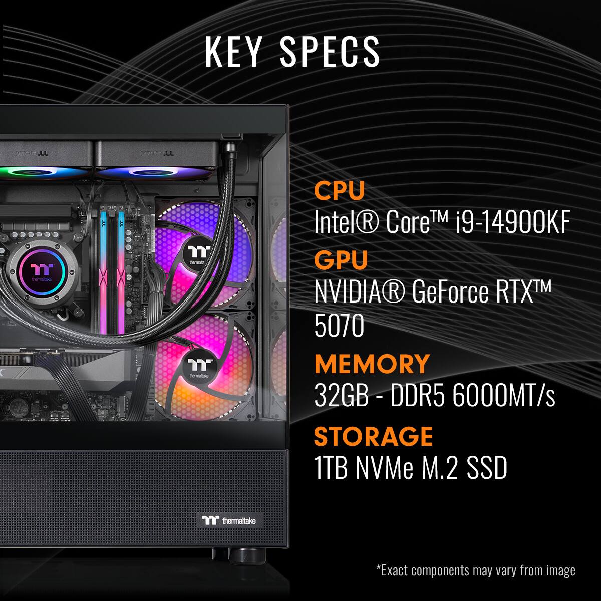 KEY SPECS

CPU  
Intel® Core™ i9-14900KF

GPU  
NVIDIA® GeForce RTX™ 5070

MEMORY  
32GB - DDR5 6000MT/s

STORAGE  
1TB NVMe M.2 SSD

*Exact components may vary from image