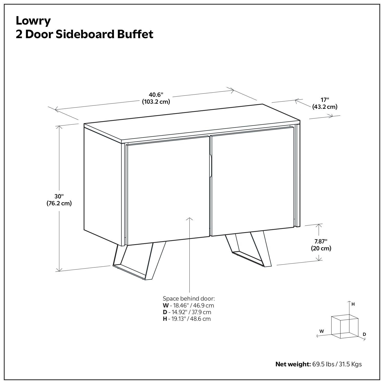 Lowry  
2 Door Sideboard Buffet  

40.6" (103.2 cm)  
17" (43.2 cm)  
30" (76.2 cm)  
7.87" (20 cm)  

Space behind door:  
W- 18.46"/46.9 cm  
D- 14.92"/37.9 cm  
H- 19.13"/48.6 cm  

Net weight: 69.5 lbs / 31.5 Kgs