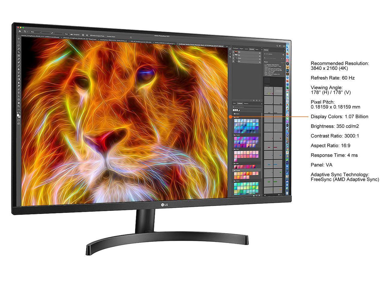 Recommended Resolution: 3840 x 2160 (4K)  
Refresh Rate: 60 Hz  
Viewing Angle: 178° (H) / 178° (V)  
Pixel Pitch: 0.18159 x 0.18159 mm  
Display Colors: 1.07 Billion  
Brightness: 350 cd/m²  
Contrast Ratio: 3000:1  
Aspect Ratio: 16:9  
Response Time: 4 ms  
Panel: VA  
Adaptive Sync Technology: FreeSync (AMD Adaptive Sync)  

LG